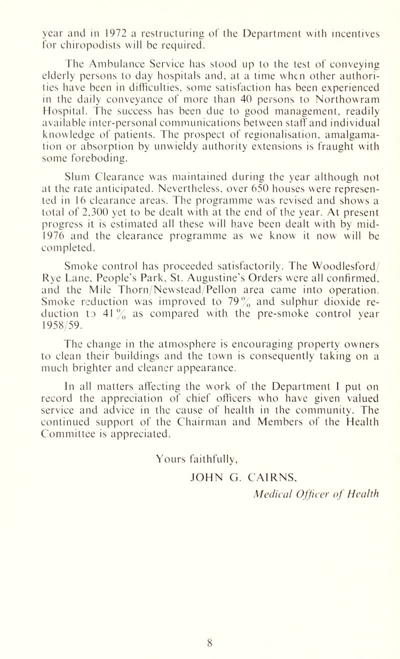 year and in 1972 a restructuring of the Department with incentives for chiropodists will be required. The Ambulance Service has stood up to the test of conveying elderly persons to day hospitals and, at a time when other authori- ties have been in difficulties, some satisfaction has been experienced in the daily conveyance of more than 40 persons to Northowram Hospital. The success has been due to good management, readily available inter-personal communications between staff and individual knowledge of patients. The prospect of regionalisation, amalgama- tion or absorption by unwieldy authority extensions is fraught with some foreboding. Slum Clearance was maintained during the year although not at the rate anticipated. Nevertheless, over 650 houses were represen- ted in 16 clearance areas. The programme was revised and shows a total of 2,300 yet to be dealt with at the end of the year. At present progress it is estimated all these will have been dealt with by mid- 1976 and the clearance programme as we know it now will be completed. Smoke control has proceeded satisfactorily. The Woodlesford Rye Lane. People's Park. St. Augustine’s Orders were all confirmed, and the Mile Thorn/Newstead/Pellon area came into operation. Smoke reduction was improved to 79% and sulphur dioxide re- duction to 41 % as compared with the pre-smoke control year 1958/59. The change in the atmosphere is encouraging property owners to clean their buildings and the town is consequently taking on a much brighter and cleaner appearance. In all matters affecting the work of the Department I put on record the appreciation of chief officers who have given valued service and advice in the cause of health in the community. The continued support of the Chairman and Members of the Health Committee is appreciated. Yours faithfully, JOHN G. CAIRNS, Medical Officer of Health
