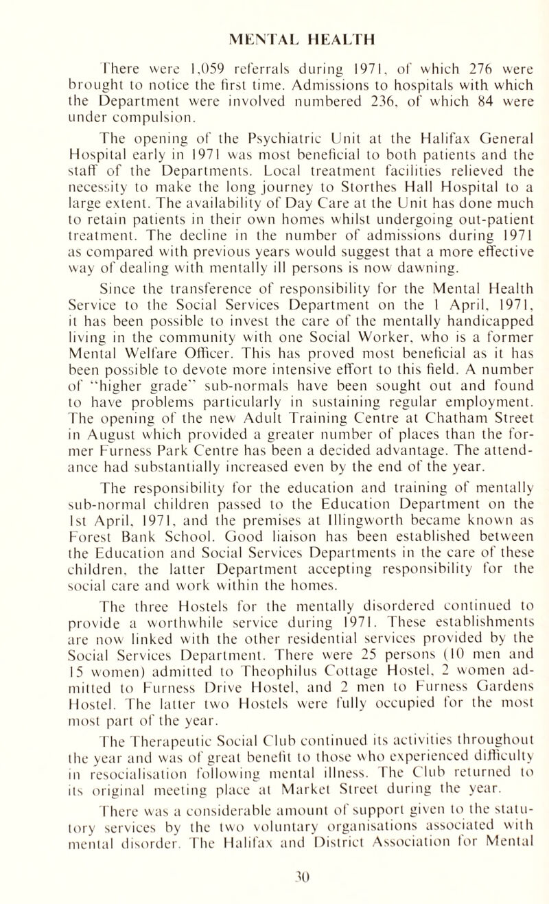 MENTAL HEALTH There were 1,059 referrals during 1971, of which 276 were brought to notice the first time. Admissions to hospitals with which the Department were involved numbered 236. of which 84 were under compulsion. The opening of the Psychiatric Unit at the Halifax General Hospital early in 1971 was most beneficial to both patients and the staff of the Departments. Local treatment facilities relieved the necessity to make the long journey to Storthes Hall Hospital to a large extent. The availability of Day Care at the Unit has done much to retain patients in their own homes whilst undergoing out-patient treatment. The decline in the number of admissions during 1971 as compared with previous years would suggest that a more effective way of dealing with mentally ill persons is now dawming. Since the transference of responsibility for the Mental Health Service to the Social Services Department on the I April, 1971, it has been possible to invest the care of the mentally handicapped living in the community with one Social Worker, who is a former Mental Welfare Officer. This has proved most beneficial as it has been possible to devote more intensive effort to this field. A number of “higher grade” sub-normals have been sought out and found to have problems particularly in sustaining regular employment. The opening of the new Adult Training Centre at Chatham Street in August which provided a greater number of places than the for- mer Furness Park Centre has been a decided advantage. The attend- ance had substantially increased even by the end of the year. The responsibility for the education and training of mentally sub-normal children passed to the Education Department on the 1st April. 1971, and the premises at Illingworth became known as Forest Bank School. Good liaison has been established between the Education and Social Services Departments in the care of these children, the latter Department accepting responsibility for the social care and work within the homes. The three Hostels for the mentally disordered continued to provide a worthwhile service during 1971. These establishments are now linked with the other residential services provided by the Social Services Department. There were 25 persons (10 men and 15 women) admitted to Theophilus Cottage Hostel. 2 women ad- mitted to Furness Drive Hostel, and 2 men to Furness Gardens Hostel. The latter two Hostels were fully occupied for the most most part of the year. The Therapeutic Social Club continued its activities throughout the year and was of great benefit to those who experienced difficulty in resocialisation following mental illness. The Club returned to its original meeting place at Market Street during the year. There was a considerable amount of support given to the statu- tory services by the two voluntary organisations associated with mental disorder. The Halifax and District Association tor Mental