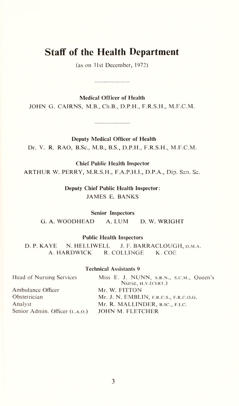 Staff of the Health Department (as on 31st December, 1972) Medical Officer of Health JOHN G. CAIRNS, M B., Ch.B., D.P.H., F.R.S.H., M.F.C.M. Deputy Medical Officer of Health Dr. V. R. RAO, B.Sc., M B., B.S., D.P.H., F.R.S.H., M.F.C.M. Chief Public Health Inspector ARTHUR VV. PERRY, M.R.S.H., F.A.P.H.I., D.P.A., Dip. San. Sc. Deputy Chief Public Health Inspector: JAMES E. BANKS Senior Inspectors G. A. WOODHEAD A. LUM D. W. WRIGHT Public Health Inspectors D. P. KAYE N. HELLIWELL J. F. BARRACLOUGH, d.m.a. A. HARDWICK R. COLLINGE K. COE Head of Nursing Services Technical Assistants 9 Miss E. J. NUNN, s.r.n., s.c.m., Queen's Ambulance Officer Obstetrician Analyst Senior Admin. Officer (l.a.o.) Nurse, h.v.(cert.) Mr. W. FITTON Mr. J. N. EMBL1N, f.r.c.s., f.r.c.o.g. Mr. R. MALLINDER, B.sr., f.i.c. JOHN M. FLETCHER