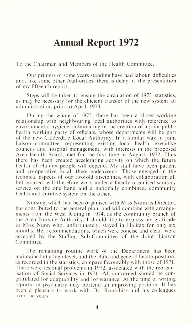 Annual Report 1972 To the Chairman and Members of the Health Committee, Our printers of some years standing have had labour difficulties and, like some other Authorities, there is delay in the presentation of my fifteenth report. Steps will be taken to ensure the circulation of 1973 statistics, as may be necessary for the efficient transfer of the new system of administration, prior to April, 1974. During the whole of 1972, there has been a closer working relationship with neighbouring local authorities with reference to environmental hygiene, culminating in the creation of a joint public health working party of officials, whose departments will be part of the new Calderdale Local Authority. In a similar way, a joint liaison committee, representing existing local health, executive councils and hospital management, with interests in the proposed Area Health Board, met for the first time in August, 1972. Thus there has been created accelerating activity on which the future health of Halifax people will depend. My staff have been patient and co-operative in all these endeavours. Those engaged in the technical aspects of our twofold disciplines, with collaboration all but assured, will therefore work under a locally organised sanitary service on the one hand and a nationally combined, community health and curative system on the other. Nursing, which had been organised with Miss Nunn as Director, has contributed to the general plan, and will combine with arrange- ments from the West Riding in 1974, as the community branch of the Area Nursing Authority. I should like to express my gratitude to Miss Nunn who, unfortunately, stayed in Halifax for only six months. Her recommendations, which were concise and clear, were accepted by the Staffing Sub-Committee of the Joint Liaison Com rnittee. The remaining routine work of the Department has been maintained at a high level, and the child and general health position, as recorded in the statistics, compare favourably with those of 1971. There were residual problems in 1972, associated with the reorgan- isation of Social Services in 1971. All concerned should be con- gratulated for adaptability and forbearance. At the time of writing reports on psychiatry may portend an improving position. It has been a pleasure to work with Dr. Ropschitz and his colleagues over the years.