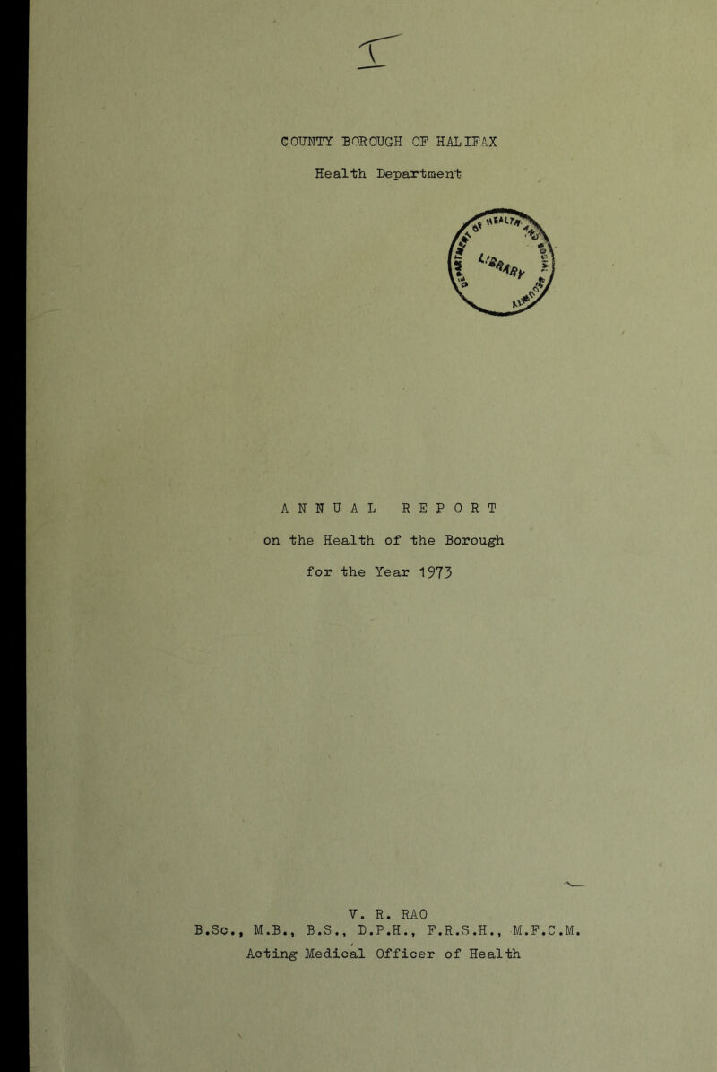 COUNTY BOROUGH OF HALIFAX Health Department ANNUAL REPORT on the Health of the Borough for the Year 1973 B.Sc., M.B., B.S Y. R. RAO , D.P.H., F.R.S.H., M.F.C.M.