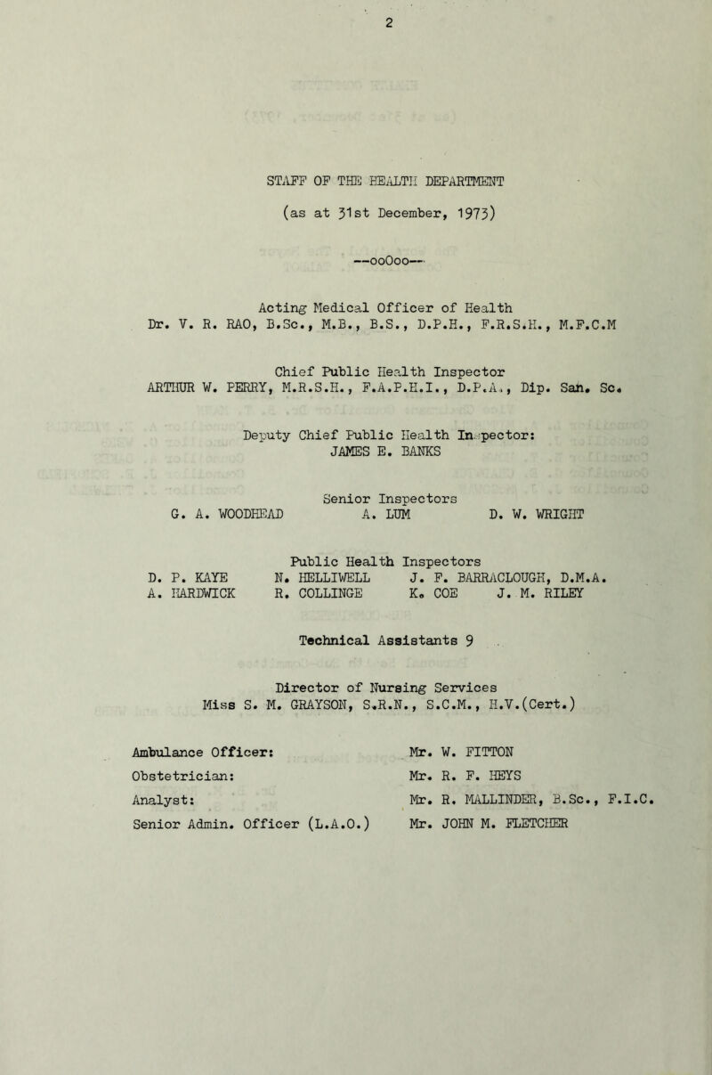 STAFF OF THE HEALTH DEPARTMENT (as at Jlst December, 1973) —ooOoo— Acting Medical Officer of Health Dr. V. R. RAO, B.Sc., M.B., B.S., D.P.H., F.R.S.H., M.F.C.M Chief Public Health Inspector ARTHUR W. PERRY, M.R.S.H., F.A.P.E.I., D.P.A,, Dip. San, Sc, Deputy Chief Public Health Inspector: JAMES E. BAMS Senior Inspectors G. A. WOODHEAD A. LUM D. W. 'WRIGHT Public Health Inspectors D. P. KAYE N. HELLIWELL J. F. BARRACLOUGH, D.M.A. A. HARDWICK R. COLLINGE K, COE J. M. RILEY Technical Assistants 9 Director of Nursing Services Miss S. M. GRAYSON, S.R.N., S.C.M., H.V.(Cert.) Ambulance Officer; Mr. W. FITTON Obstetrician; Mr. R. F. KEYS Analyst; Mr. R. MALLINDER, B.Sc., F.I.C. Senior Admin. Officer (L.A.O.) Mr. JOHN M. FLETCHER