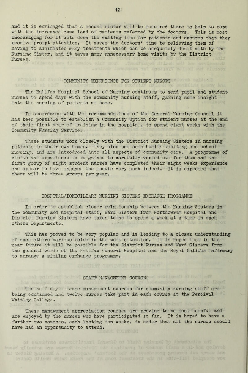 and it is envisaged that a second sister will be required there to help to cope with the increased case load of patients referred by the doctors. This is most encouraging for it cuts down the waiting time for patients and ensures that they receive prompt attention. It saves the doctors' time be relieving them of having to administer many treatments which can be adequately dealt with by the Nursing Sister, and it saves many unnecessary home visits by the District Nurses. COMMUNITY EXPERIENCE FOR STUDENT NURSES The Halifax Hospital School of Nursing continues to send pupil and student nurses to spend days with the community nursing staff, gaining some insight into the nursing of patients at home. In accordance with the recommendations of the General Nursing Council it has been possible to establish a Community Option for student nurses at the end of their first year of training in the hospital, to spend eight weeks with the Community Nursing Services. These students work closely with the District Nursing Sisters in nursing patients in their own homes. They also see some health visiting and school nursing, and are introduced into all aspects of community care. A programme of visits and experience to be gained is carefully worked out for them and the first group of eight student nurses have completed their eight weeks experience and appear to have enjoyed the module very much indeed. It is expected that there will be three groups per year. hospital/domiciliary nursing sisters exchange program® In order to establish closer relationship between the Nursing Sisters in the community and hospital staff, Ward Sisters from Northowram Hospital and District Nursing Sisters have taken turns to spend a week at a time in each others Departments. This has proved to be very popular and is leading to a closer understanding of each others various roles in the work situation. It is hoped that in the near future it will be possible for the District Nurses and Ward Sisters from the general wards of the Halifax General Hospital and the Royal Halifax Infirmary to arrange a similar exchange programme. STAFF MANAGEMENT COURSES The half day release management courses for community nursing staff are being continued and twelve nurses take part in each course at the Percival Whitley College. These management appreciation courses are proving to be most helpful and are enjoyed by the nurses who have participated so far. It is hoped to have a further two courses, each lasting ten weeks, in order that all the nurses should have had an opportunity to attend.