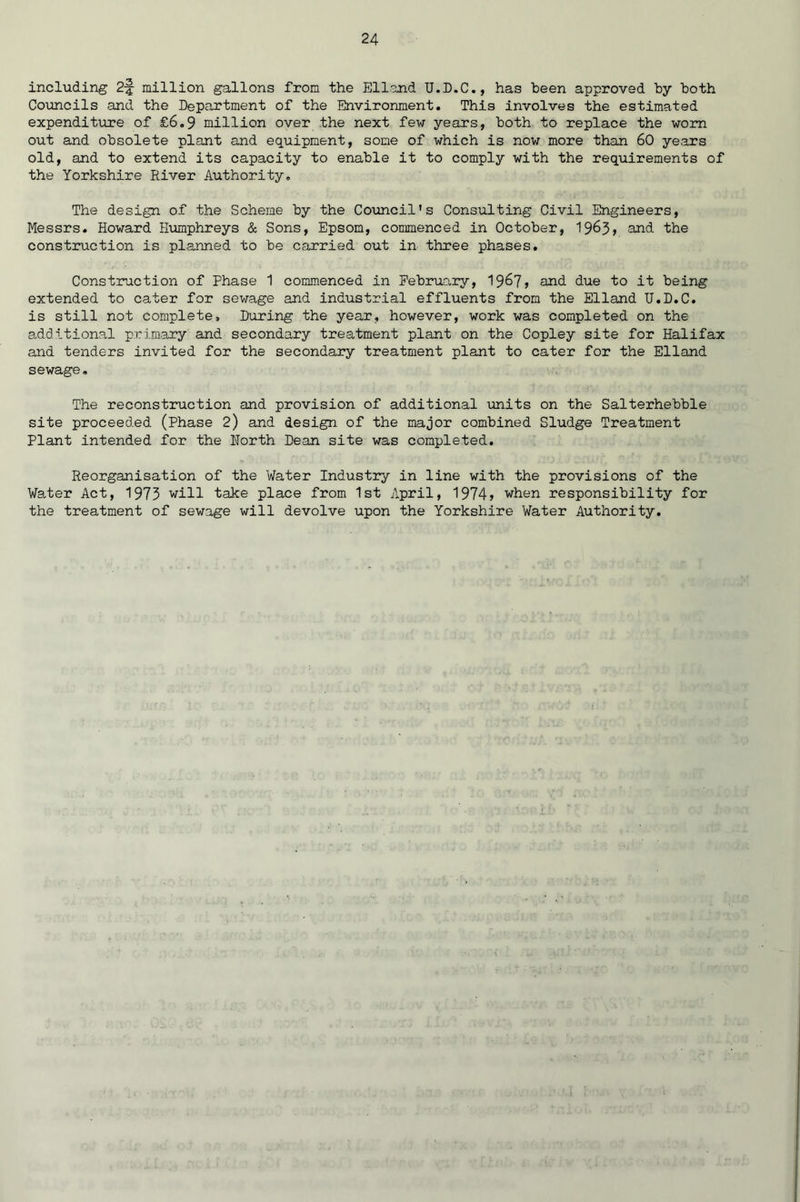 including 2-J million gallons from the Elland U.D.C., has been approved by both Councils and the Department of the Environment. This involves the estimated expenditure of £6.9 million over the next few years, both to replace the worn out and obsolete plant and equipment, some of which is now more than 60 years old, and to extend its capacity to enable it to comply with the requirements of the Yorkshire River Authority, The design of the Scheme by the Council's Consulting Civil Engineers, Messrs. Howard Humphreys & Sons, Epsom, commenced in October, 1963) and the construction is planned to be carried out in three phases. Construction of Phase 1 commenced in February, 1967) and due to it being extended to cater for sewage and industrial effluents from the Elland U.D.C. is still not complete. During the year, however, work was completed on the additional primary and secondary treatment plant on the Copley site for Halifax and tenders invited for the secondary treatment plant to cater for the Elland sewage. The reconstruction and provision of additional units on the Salterhebble site proceeded (Phase 2) and design of the major combined Sludge Treatment Plant intended for the North Dean site was completed. Reorganisation of the Water Industry in line with the provisions of the Water Act, 1973 will take place from 1st April, 1974) when responsibility for the treatment of sewage will devolve upon the Yorkshire Water Authority.