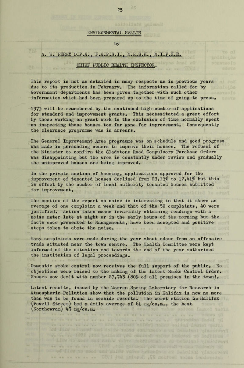 EIWUIONMENTAL HEALTH by A. \i. PERKY D.P.A., F.A.P.H.I., K.E.S.H., M.I.P.H.E. CHIEF PUBLIC HEALTH INSPECTOR. This report is not as detailed in many respects as in previous years due to its production in February* The information called for by Government departments has been given together with such other information which had been prepared up to the time of going to press, 1973 will be remembered by the continued high number of applications for standard and improvement grants. This necessitated a great effort by those working on grant work to the exclusion of time normally spent on inspecting those houses too far gone for improvement. Consequently the clearance programme was in arrears. The General Improvement Area programme was on schedule and good progress was made in persuading owners to improve their houses. The refusal of the Minister to confirm the Gladstone Eoad Compulsory Purchase Orders was disappointing but the area is constantly under review and gradually the unimproved houses are being improved. In the private section of housing, applications approved for the improvement of tenanted houses declined from 23.13$ to 12.41$ but this is offset by the number of local authority tenanted houses submitted for improvement. The section of the report on noise is interesting in that it shows an average of one complaint a week and that of the 50 complaints, 40 were justified. Action taken means invariably obtaining readings with a noise meter late at night or in the early hours of the morning but the facts once presented to Managements, have been accepted and positive steps taken to abate the noise. Many complaints were made during the year about odour from an offensive trade situated near the town centre. The Health Committee were kept informed of the situation and towards the end of the year authorised the institution of legal proceedings. Domestic smoke control now receives the full support of the public. No objections were raised to the making of the latest Smoke Control Order, Houses now dealt with number 27,743 (80$ of all premises in the town). Latest results, issued by the V/arren Spring Laboratory for Research in Atmospheric Pollution show that the pollution in Halifax is now no more than was to be found in seaside resorts. The worst station An Halifax (Powell Street) had a daily average of 6l ug/cu.m., the best (Northowran) 43 mg/cu.m.