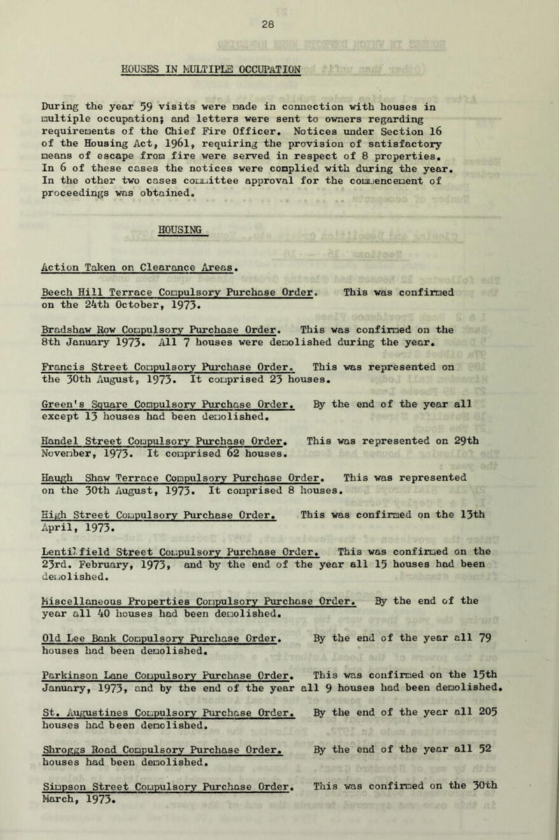 ROUSES IN MULTIPLE OCCUPATION During the year 59 visits were nade in connection with houses in multiple occupation; and letters were sent to owners regarding requirements of the Chief Fire Officer. Notices under Section 16 of the Housing Act, 1961, requiring the provision of satisfactory means of escape from fire were served in respect of 8 properties. In 6 of these cases the notices were complied with during the year. In the other two cases committee approval for the commencement of proceedings was obtained. HOUSING Action Taken on Clearance Areas. Beech Hill Terrace Compulsory Purchase Order. This was confirmed on the 24th October, 1973• Bradshaw Row Compulsory Purchase Order. This was confirmed on the 8th January 1973* All 7 houses were demolished during the year. Francis Street Compulsory Purchase Order. This was represented on the 30th August, 1973. It comprised 23 houses. Green's Square Compulsory Purchase Order. By the end of the year all except 13 houses had been demolished. Handel Street Compulsory Purchase Order. This was represented on 29th November, 1973. It comprised 62 houses. Haugh Shaw Terrace Compulsory Purchase Order. This was represented on the 30th August, 1973. It comprised 8 houses. High Street Compulsory Purchase Order. This was confirmed on the 13th April, 1973. Lentil field Street Compulsory Purchase Order. This was confirmed on the 23rd. February, 1973, and by the end of the year all 15 houses had been demolished. Miscellaneous Properties Compulsory Purchase Order. By the end of the year all 40 houses had been demolished. Old Lee Bank Compulsory Purchase Order. By the end of the year all 79 houses had been demolished. Parkinson Lane Compulsory Purchase Order. This was confirmed on the 15th January, 1973, and by the end of the year all 9 houses had been demolished. St. Augustines Compulsory Purchase Order. By the end of the year all 205 houses had been demolished. Shroggs Road Compulsory Purchase Order. By the end of the year all 52 houses had been demolished. Simpson Street Compulsory Purchase Order. This was confirmed on the 30th March, 1973*