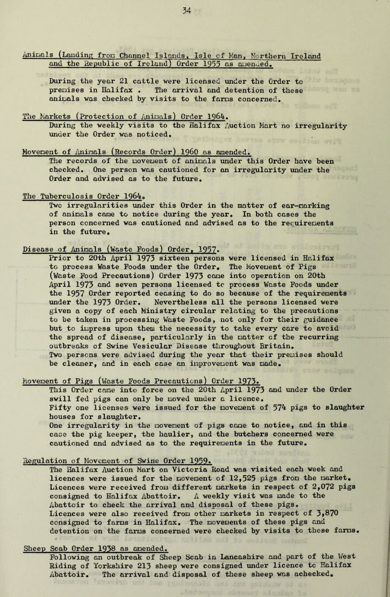 Animals (Landing from Channel Islands, Isle of Man, Northern Ireland and the Republic of Ireland^ Order 1933 as amended. During the year 21 cattle were licensed under the Order to premises in Halifax . The arrival and detention of these animals was checked by visits to the farms concerned. The Markets (protection of Animals) Order 1964. During the weekly visits to the Halifax Auction Mart no irregularity \ander the Order was noticed. Movement of Animals (Records Order) I960 as amended. The records of the movement of animals under this Order have been checked. One person was cautioned for an irregularity under the Order and advised as to the future. The Tuberculosis Order 1964. Two irregularities under this Order in the matter of ear-narking of animals came to notice during the year. In both cases the person concerned was cautioned and advised as to the requirements in the future. Disease of Animals (Waste Foods) Order, 1957* Prior to 20th April 1973 sixteen persons were licensed in Halifax to process Waste Foods under the Order, The Movement of Pigs (Waste Food Precautions) Order 1973 come into operation on 20th April 1973 and seven persons licensed tc process Waste Foods under the 1957 Order reported ceasing to do so because of the requirements under the 1973 Order. Nevertheless all the persons licensed were given a copy of each Ministry circular relating to the precautions to be taken in processing Waste Foods, not only for their guidance but to impress upon them the necessity to take every care to avoid the spread of disease, particularly in the matter cf the recurring outbreaks of Swine Vesicular Disease throughout Britain. Two persons were advised during the year that their premises should be cleaner, and in each case an improvement was made. Movement of Pigs (Waste Foods Precautions) Order 1973« This Order come into force on the 20th April 1973 and under the Order swill fed pigs can only be moved under a licence. Fifty one licenses were issued for the movement of 574 pigs to slaughter houses for slaughter. One irregularity in the movement of pigs came to notice, and in this case the pig keeper, the haulier, and the butchers concerned were cautioned and advised as to the requirements in the future. Regulation of Movement of Swine Order 1959* The Halifax Auction Mart on Victoria Road was visited each week and licences were issued for the movement of 12,525 pigs from the market. Licences were received from different markets in respect of 2,072 pigs consigned to Halifax Abattoir. A weekly visit was made to the Abattoir to check the arrival and disposal of these pigs. Licences were also received from other markets in respect of 3»87Q consigned to farms in Halifax. The movements of these pigs and detention on the farms concerned were checked by visits to these farms. Sheep Scab Order 1938 as amended. Following an outbreak of Sheep Scab in Lancashire and part of the West Riding of Yorkshire 213 sheep were consigned Tinder licence tc Halifax Abattoir. The arrival and disposal of these sheep was achecked.