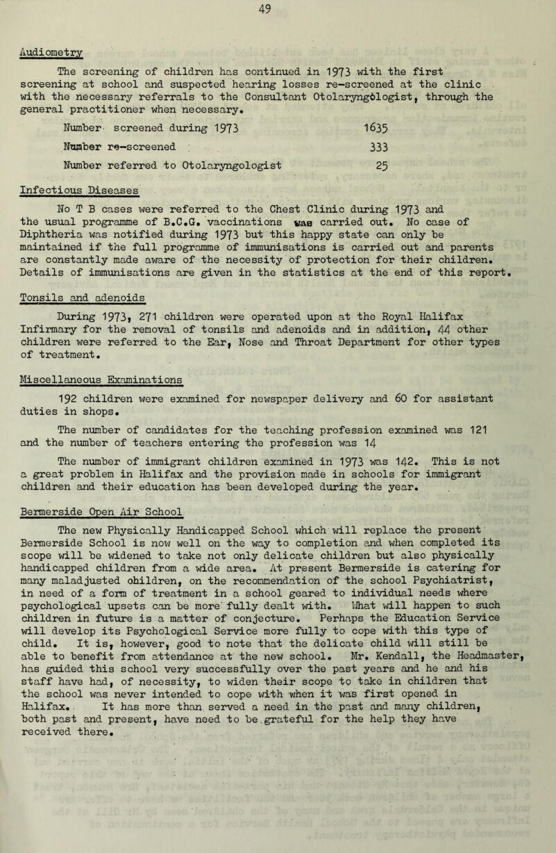 Audiometry The screening of children has continued in 1973 with the first screening at school and suspected hearing losses re-screened at the clinic with the necessary referrals to the Consultant Otolaryngdlogist, through the general practitioner when necessary* Number- screened during 1973 1635 Number re-screened 333 Number referred to Otolaryngologist 25 Infectious Diseases No T B cases were referred to the Chest Clinic during 1973 and the usual programme of B.C.G. vaccinations vae carried out. No case of Diphtheria was notified during 1973 but this happy state can only be maintained if the full programme of immunisations is carried out and parents are constantly made aware of the necessity of protection for their children. Details of immunisations are given in the statistics at the end of this report. Tonsils and adenoids During 1973j 271 children were operated upon at the Royal Halifax Infirmary for the removal of tonsils and adenoids and in addition, 44 other children were referred to the Ear, Nose and Throat Department for other types of treatment. Miscellaneous Examinations 192 children were examined for newspaper delivery and 60 for assistant duties in shops. The number of candidates for the teaching profession examined was 121 and the number of teachers entering the profession was 14 The number of immigrant children examined in 1973 was 142. This is not a great problem in Halifax and the provision made in schools for immigrant children and their education has been developed during the year. Bermerside Open Air School The new Physically Handicapped School which will replace the present Bermerside School is noxtf well on the way to completion and when completed its scope will be widened to take not only delicate children but also physically handicapped children from a wide area. At present Bermerside is catering for many maladjusted ohildren, on the recommendation of the school Psychiatrist, in need of a form of treatment in a school geared to individual needs where psychological upsets can be more' fully dealt with. What will happen to such children in future is a matter of conjecture. Perhaps the Education Service will develop its Psychological Service more fully to cope with this type of child. It is, however, good to note that the delicate child will still be able to benefit from attendance at the new school. Mr. Kendall, the Headmaster, has guided this school very successfully over the past years and he and his staff have had, of necessity, to widen their scope tp take in children that the school was never intended to cope with when it was first opened in Halifax.. It has more than served a need in the past and many children, both past and present, have need to be.grateful for the help they have received there.