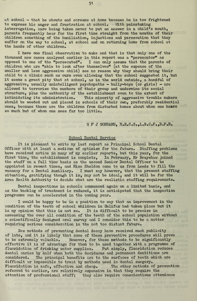 at school — that he shouts and screams at home because he is too frightened to express his anger and frustration at school. With painstaking interrogation, care being taken never to put an answer in a child*s mouth, parents frequently hear for the first time straight from the mouths of their children something of the humiliation, injustices and persecution that they suffer on the way to school, at school and on returning home from school at the hands of other children. I have one final observation to make and that is that only one of the thousand new cases analysed earlier in this report was a persecutor as opposed to one of the persecuted. I can only assume that the parents of children vdio are able to look after themselves (at the expense of the smaller and less aggressive child) see no reason why they should bring their child to a clinic such as ours even allowing that the school suggested it, but it seems a great pity that at school, as in the world outside, a handful of aggressive, usually unintelligent psychopaths - bully-boys (or girls) - are allowed to terrorise the members of their group and undermine its social structure, plus the authority of the establishment even to the extent of intimidating its administration. This minority of aggressive trouble makers should be weeded out and placed in schools of their own, preferably residential ones, because these are the children from disturbed homes about whom one hears so much but of whom one sees far too little. G F J GODDARD, M.R.C.S.,L.R.C.P.,D.P.M. School Dental Service It is pleasant to write my last report as Principal School Dental Officer with at least a modicum of optimism for the future. Staffing problems have received notice in many of my earlier reports, but this year, for the first time, the establishment is complete, In February, Mr Brayshaw joined the staff on a full time basis as the second Senior Dental Officer to be appointed in reoent times, and Miss Sheldon came to us from Leeds to fill the vacancy for a Dental Auxiliary. I must say however, that the present staffing situation, gratifying though it is, nay not be ideal, and it will be for the Area Health Authority to decide what are the realistic staffing requirements. Dental inspections in schools commenced again on a limited basis, and as the backlog of treatment is reduced, it is anticipated that the inspection programme can be accelerated in the coming year. I would be happy to be in a position to say that an improvement in the condition of the teeth of school ohildren in Halifax had taken place but it is my opinion that this is not so. It is difficult to be precise in assessing the over all condition of the teeth of the school population without a scientifically designed oral survey and I consider this to be a matter requiring serious consideration in the not too distant future. New methods of preventing dental decay have received much publicity of late, and it is likely that some of these preventive procedures will prove to be extremely valuable. However, for these methods to be significantly effective it is of advantage for them to be used together with a programme of fluoridation of drinking water supplies. Put simply, fluoridation reduces dental caries by half when both the deciduous and permanent dentitions are considered. The principal benefits are to the surfaces of teeth which are difficult or impossible to treat by methods used in dental surgery.. Fluoridation is safe, effective and cheap. The other methods of prevention referred to earlier, are relatively expensive in that they require the attention of professional staff; they also require conscientious attendance
