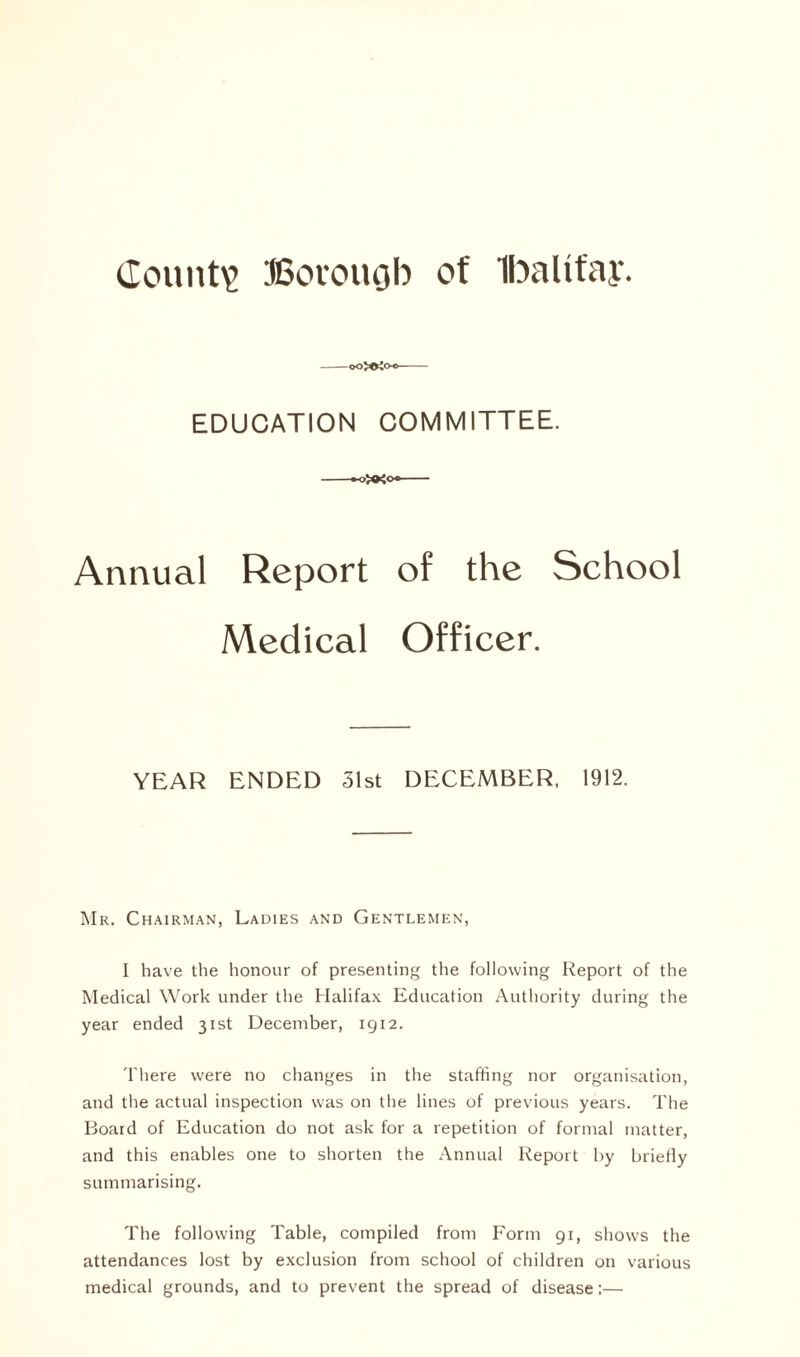 ooXrtoo EDUCATION COMMITTEE. Annual Report of the School Medical Officer. YEAR ENDED 31st DECEMBER, 1912. Mr. Chairman, Ladies and Gentlemen, I have the honour of presenting the following Report of the Medical Work under the Halifax Education Authority during the year ended 31st December, 1912. There were no changes in the staffing nor organisation, and the actual inspection was on the lines of previous years. The Board of Education do not ask for a repetition of formal matter, and this enables one to shorten the Annual Report by briefly summarising. The following Table, compiled from Form 91, shows the attendances lost by exclusion from school of children on various medical grounds, and to prevent the spread of disease:—