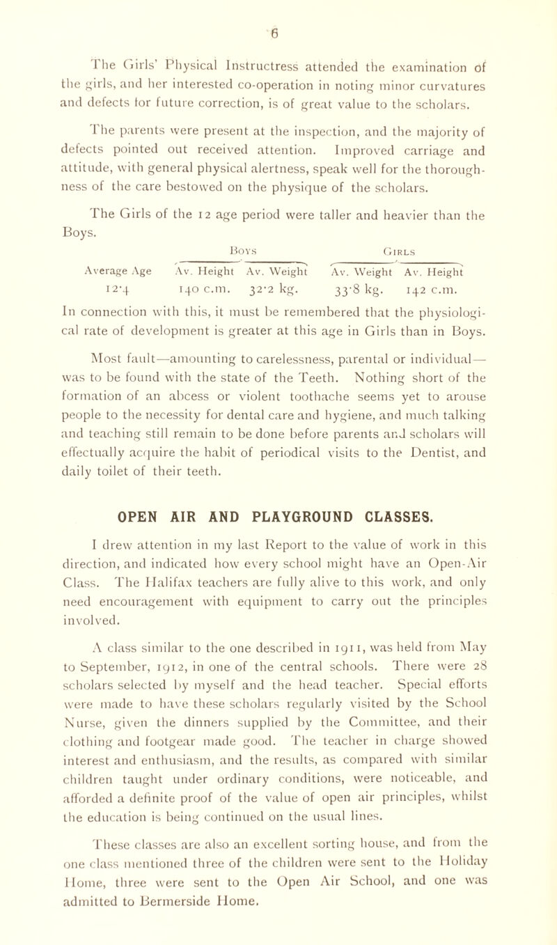 1 he Cjiris Physical Instructress attended the examination of the girls, and her interested co-operation in noting minor curvatures and defects for future correction, is of great value to the scholars. 1 he parents were present at the inspection, and the majority of defects pointed out received attention. Improved carriage and attitude, with general physical alertness, speak well for the thorough- ness of the care bestowed on the physique of the scholars. The Girls of the 12 age period were taller and heavier than the Boys. Bovs Girls Average Age Av. Height Av. Weight Av. Weight Av. Height 12-4 140 c.m. 32-2 kg. 33-8 kg. 142 c.m. In connection with this, it must be remembered that the physiologi- cal rate of development is greater at this age in Girls than in Boys. Most fault—amounting to carelessness, parental or individual— was to be found with the state of the Teeth. Nothing short of the formation of an abcess or violent toothache seems yet to arouse people to the necessity for dental care and hygiene, and much talking and teaching still remain to be done before parents and scholars will effectually acquire the habit of periodical visits to the Dentist, and daily toilet of their teeth. OPEN AIR AND PLAYGROUND CLASSES. I drew attention in my last Report to the value of work in this direction, and indicated how every school might have an Open-Air Class. The Halifax teachers are fully alive to this work, and only need encouragement with equipment to carry out the principles involved. A class similar to the one described in 1911, was held from May to September, 1912, in one of the central schools. There were 28 scholars selected by myself and the head teacher. Special efforts were made to have these scholars regularly visited by the School Nurse, given the dinners supplied by the Committee, and their clothing and footgear made good. The teacher in charge showed interest and enthusiasm, and the results, as compared with similar children taught under ordinary conditions, were noticeable, and afforded a definite proof of the value of open air principles, whilst the education is being continued on the usual lines. These classes are also an excellent sorting house, and from the one class mentioned three of the children were sent to the Holiday Home, three were sent to the Open Air School, and one was admitted to Bermerside Home,