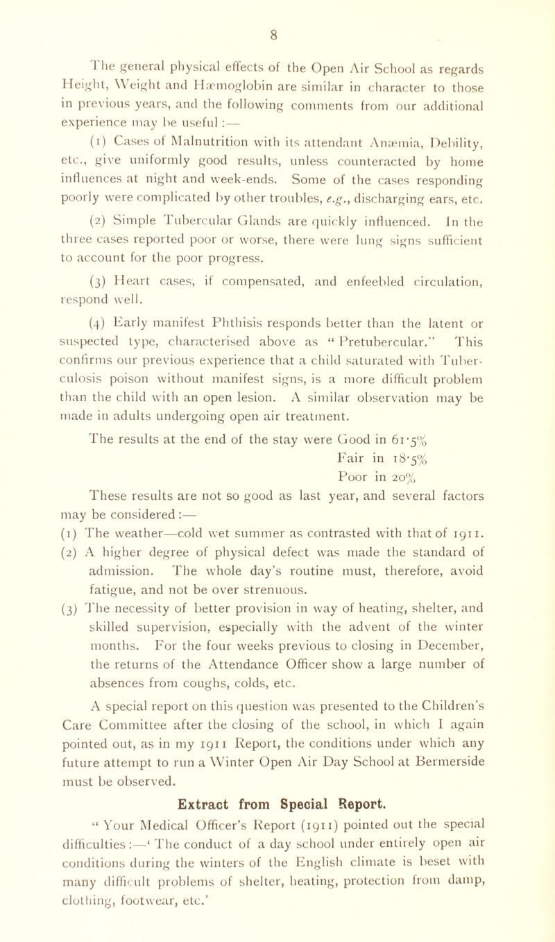 I lie general physical eflects of the Open Air School as regards Height, \\ eight and Haemoglobin are similar in character to those in previous years, and the following comments from our additional experience may he useful :— (1) Cases of Malnutrition with its attendant Anaemia, Debility, etc., give uniformly good results, unless counteracted by home influences at night and week-ends. Some of the cases responding poorly were complicated by other troubles, e.g., discharging ears, etc. (2) Simple 1 ubercular Glands are quickly influenced. In the three cases reported poor or worse, there were lung signs sufficient to account for the poor progress. (3) Heart cases, if compensated, and enfeebled circulation, respond well. (4) Early manifest Phthisis responds better than the latent or suspected type, characterised above as “ Pretubercular.” This confirms our previous experience that a child saturated with Tuber- culosis poison without manifest signs, is a more difficult problem than the child with an open lesion. A similar observation may be made in adults undergoing open air treatment. The results at the end of the stay were Good in 61-5% Fair in 18-5% Poor in 20% These results are not so good as last year, and several factors may be considered :— (1) The weather—cold wet summer as contrasted with that of 1911. (2) A higher degree of physical defect was made the standard of admission. The whole day’s routine must, therefore, avoid fatigue, and not be over strenuous. (3) The necessity of better provision in way of heating, shelter, and skilled supervision, especially with the advent of the winter months. For the four weeks previous to closing in December, the returns of the Attendance Officer show' a large number of absences from coughs, colds, etc. A special report on this question was presented to the Children’s Care Committee after the closing of the school, in which I again pointed out, as in my 1911 Report, the conditions under which any future attempt to run a Winter Open Air Day School at Bermerside must be observed. Extract from Special Report. “ Your Medical Officer’s Report (1911) pointed out the special difficulties:—‘ The conduct of a day school under entirely open air conditions during the winters of the English climate is beset with many difficult problems of shelter, heating, protection from damp, clothing, footwear, etc.’