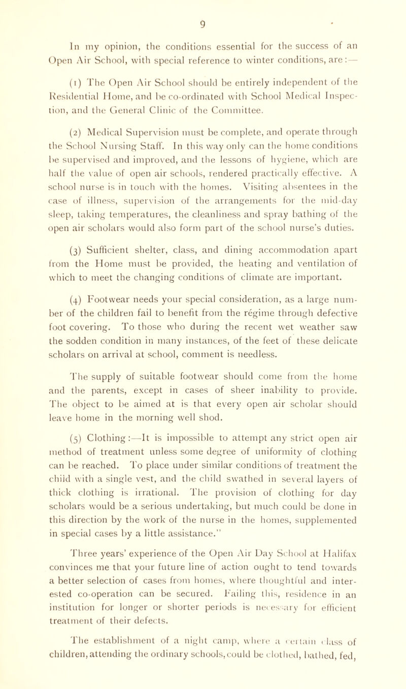 In my opinion, the conditions essential for the success of an Open Air School, with special reference to winter conditions, are: (1) The Open Air School should be entirely independent of the Residential Home, and be co-ordinated with School Medical Inspec- tion, and the General Clinic of the Committee. (2) Medical Supervision must be complete, and operate through the School Nursing Staff. In this way only can the home conditions be supervised and improved, and the lessons of hygiene, which are half the value of open air schools, rendered practically effective. A school nurse is in touch with the homes. Visiting absentees in the case of illness, supervision of the arrangements for the mid-day sleep, taking temperatures, the cleanliness and spray bathing of the open air scholars would also form part of the school nurse’s duties. (3) Sufficient shelter, class, and dining accommodation apart from the Home must be provided, the heating and ventilation of which to meet the changing conditions of climate are important. (4) Footwear needs your special consideration, as a large num- ber of the children fail to benefit from the regime through defective foot covering. To those who during the recent wet weather saw the sodden condition in many instances, of the feet of these delicate scholars on arrival at school, comment is needless. The supply of suitable footwear should come from the home and the parents, except in cases of sheer inability to provide. The object to be aimed at is that every open air scholar should leave home in the morning well shod. (5) Clothing:—It is impossible to attempt any strict open air method of treatment unless some degree of uniformity of clothing can be reached. To place under similar conditions of treatment the child with a single vest, and the child swathed in several layers of thick clothing is irrational. The provision of clothing for day scholars would be a serious undertaking, but much could be done in this direction by the work of the nurse in the homes, supplemented in special cases by a little assistance.” Three years’ experience of the Open Air Day School at Halifax convinces me that your future line of action ought to tend towards a better selection of cases from homes, where thoughtful and inter- ested co-operation can be secured. Failing this, residence in an institution for longer or shorter periods is necessary for efficient treatment of their defects. The establishment of a night camp, where a certain class of children,attending the ordinary schools,could be clothed, bathed, fed,