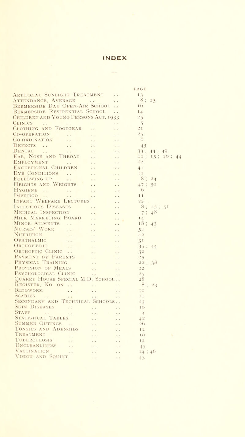 SNDEX Artificial Sunlight Treatment Attendance, Average Bermerside Day Open-Air School Bermerside Residential School Children and Young Persons Clinics Clothing and Footgear Co-operation Co-ordination Defects Dental Ear, Nose and Throat Employment Exceptional Children Eye Conditions Following-up Heights and Weights Hygiene Impetigo Infant Welfare Lectures Infectious Diseases Medical Inspection Milk Marketing Board Minor Ailments Nurses’ Work Nutrition Ophthalmic Orthopaedic Orthoptic Clinic Payment by Parents Physical Training Provision of Meals Psychological Clinic Quarry House Special M.D Register, No. on .. Ringworm Scabies Secondary and Technical Skin Diseases \ct, 19 SCHOOl Schools Staff Statistical Tables Summer Outings Tonsils and Adenoids Treatment Tuberculosis Uncleanliness Vaccination Vision and Squint page 13 « ; 23 16 14 25 5 21 25 6 43 33 ; 44 ; 49 11 ; 15 ; 20 ; 44 4 - 11 8 ; 24 47 ! 5° 6 11 8 ; -■ 5 ; 51 7; 48 m 18 ; 43 52 42 31 35 ; 44 32 2 5 22 ; 38 2 ? 25 28 8 ; 23 10 1 1 2 3 10 4 4 2 26 1 2 10 12 43 24 ; 46 43