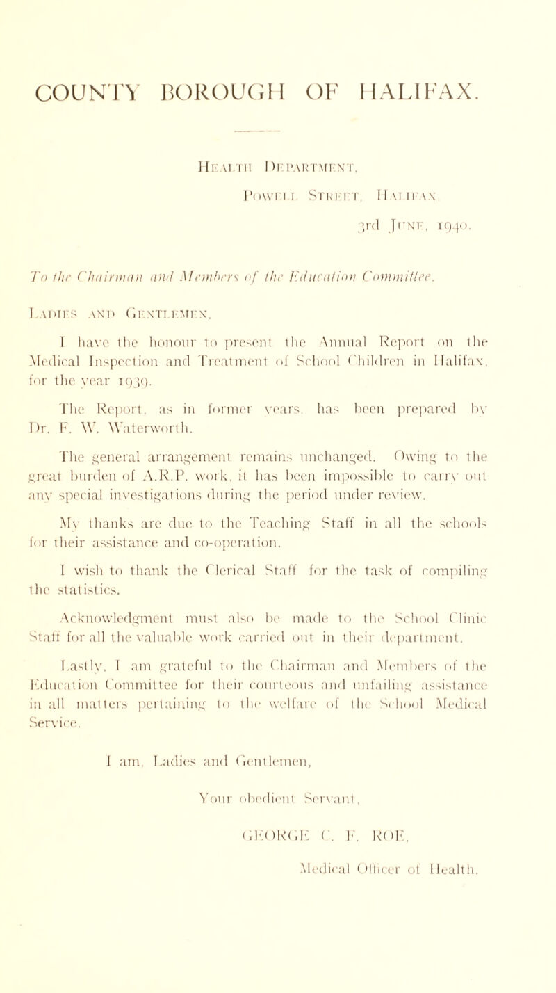 COUNTY BOROUGH OF HALIFAX. Health IIefartment, Powfi.j Street, Halifax, 3rd June, 1940. To the Chairman and Members of the Education Committee. Ladies and Gentlemen, I have the honour to present Ihe Annual Report on the Medical Inspection and Treatment of School Children in Halifax, for the year 1939. The Report, as in former years, has been prepared by I )r. F. \V. Waterworth. The general arrangement remains unchanged. Owing to the great burden of A.R.P. work, it has been impossible to carrv out any special investigations during the period under review. My thanks are due to the Teaching Staff in all the schools for their assistance and co-operation. I wish to thank the Clerical Staff for the task of compiling the statistics. Acknowledgment must also be made to the School Clinic Staff for all the valuable work carried out in their department. Lastly, I am grateful to the Chairman and Members of the education Committee for their courteous and unfailing assistance in all matters pertaining to the welfare of the School Medical Service. I am, Ladies and Gentlemen, Your obedient Servant, GKORGK C. F ROIL Medical Olficei ol Health.