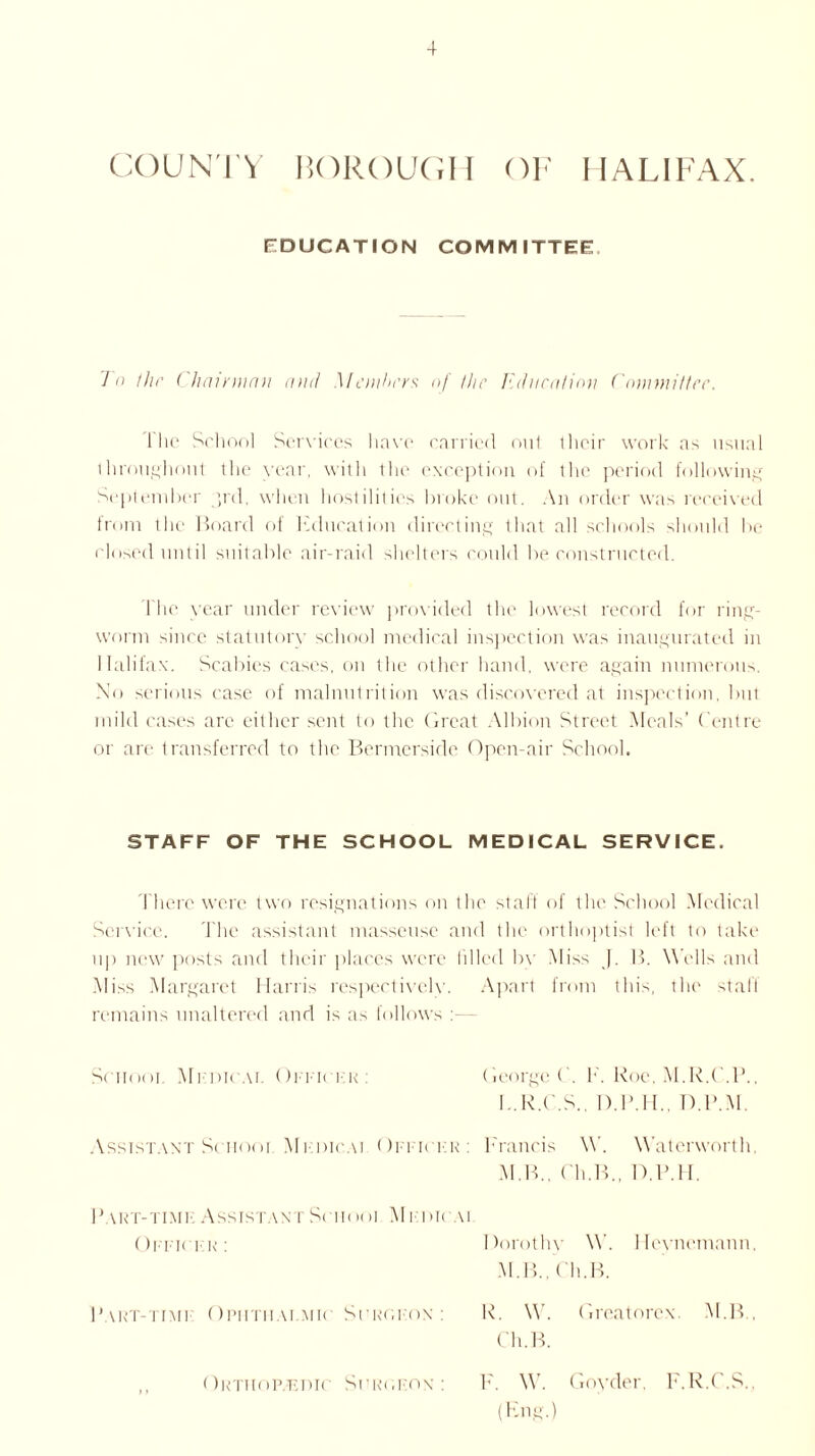 COUNTY BOROUGH OF HALIFAX. EDUCATION COMMITTEE To the Chairman and Members of the education Committee. 1 lie School Services have carried out their work ns usual throughout the year, with the exception of the period following September ;rd. when hostilities broke out. An order was received from the Hoard of Education directing that all schools should be closed until suitable air-raid shelters could be constructed. fhe vear under review provided the lowest record for ring- worm since statutory school medical inspection was inaugurated in Halifax. Scabies cases, on the other hand, were again numerous. No serious case of malnutrition was discovered at inspection, but mild cases are either sent to the Great Albion Street Meals’ Centre or are transferred to the Bermerside Open-air School. STAFF OF THE SCHOOL MEDICAL SERVICE. There were two resignations on the stall of the School Medical Service. The assistant masseuse and the orthoptist left to take up new posts and their places were filled by Miss J. 13. W ells and Miss Margaret Harris respectively. Apart from this, the stall remains unaltered and is as follows School Medical Offk hr : George ( . F. Roe. M.R.C.B. I..R.C.S., D.H.H., D.P.M. Assistant School Mfdicai Officer: Francis \Y. W'atcrworth M.B., ( 'h.B., D.B.lt. Part-time: Assistant Sc imoi Medic u ( )ffk fk : Dorothy W. Hcvnemann M. 13., ( h.B. Part-time Opi-itiiai.mk ■ Surgeon: R. \\. Greatorex. M.B Ch.B. ,, Orthopaedic Surgeon: 1'. \V. Goyder, F.R.C.S. (Eng.)