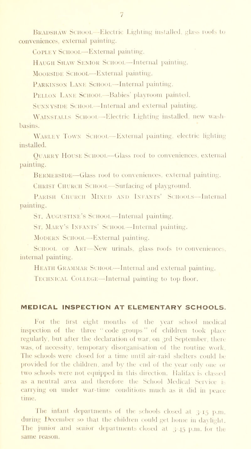 Bradshaw School Electric Lighting installed, glass roofs lu conveniences, external painting. Cot’Ll v School—External painting. Maugh Shaw Sl.niok School—Internal painting. Mooksidk School—External painting. Parkixsox Lanl School—Internal painting. Pellon Lane School—Babies' playroom painted. ScxxvsiDL School—Internal and external painting. Wains falls School—Electric Lighting installed, new wash basins. Warley lowx School—-External painting, electric lighting installed. Quarry House School—Glass roof to conveniences, external painting. Bekmerside—Glass roof to conveniences, external painting. Christ Church School—Surfacing of playground. Parish Church Mixld and Infants’ Schools—Internal painting. St. Augustine’s School—Internal painting. Sr. Mary’s Ini-ants' School—Internal painting. Modern School—External painting. School or Art— New urinals, glass roofs to conveniences, internal painting. Heath Grammar School—Internal and external painting. Techxical College—Internal painting to top lloor. MEDICAL INSPECTION AT ELEMENTARY SCHOOLS. Bor the first eight months of the year school medical inspection of the three “code groups” of children took place regularly, but after the declaration of war. on jrd September, there was, of necessity, temporary disorganisation of the routine work. 1 he schools were closed for a time until air-raid shelters could be provided for the children, and by the end of the year only one 01 two schools were not equipped in this direction. Halifax is classed as a neutral area and therefore the School Medical Service u carrying on under war-time conditions much ; is it did in peace time. 1 he infant departments of the schools cl< tsed at ; 15 p.m. during Deccmbei so that the children could get home in daylight. The junior and senior departments closed at J 15 P-» 1. I01 the same reason.