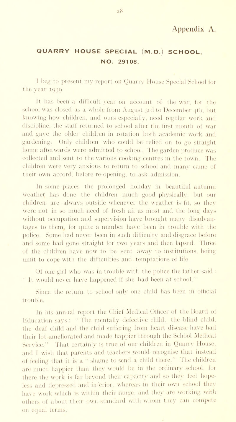 Appendix A. 2l's QUARRY HOUSE SPECIAL (M. D.) SCHOOL, NO. 29108. 1 beg to present my report on Quarrv I louse Special School lot the year 1939. It has been a difficult yeai on account of the war, lot the school was closed as a whole from August jrd to December 4th but knowing how children, and ours especially, need regular work and discipline, the staff returned to school after the first month of wat and gave the older children in rotation both academic work and gardening. Only children who could be relied on to go straight home afterwards were admitted to school. The garden produce was collected and sent to the various cooking centres in the town. The children were very anxious to return to school and manv came of their own accord, before re opening, to ask admission. in some places the prolonged holidav in beautiful autumn weather has done the children much good phvsicallv\ but out children are always outside whenever the weather is lit, so thex were not in so much need of fresh air as most and the long davs without occupation and supervision have brought many disadvan- tages to them, for quite a number have been in trouble with the police. Some had never been in such difficulty and disgrace before and some had gone straight for two years and then lapsed. Three of the children have now to be sent away to institutions, being unlit to cope with the difficulties and temptations of life. Of one girl who was in trouble with the police the father said . It would never have happened if she had been at school.” Since the return to school only one child has been in ollicial trouble. In his annual report the Chief Medical Officer of the Hoard ol education savs : I he mentally defective child, the blind child, the deaf child and the child suffering from heart disease have had their lot ameliorated and made happier through the School Medical Service.” That ccrtainlv is true of our children in Quarry Mouse, and I wish that parents and teachers would recognise that instead of feeling that it is a shame to send a child there.” The children are much happier than they would be in the ordinary school, foi there the work is far beyond theii capacity and so they leel hope- less and depressed and inferior, whereas in their own school the\ have work which is within theii range, and they arc working with others of about their own standard with whom they can compete on ei