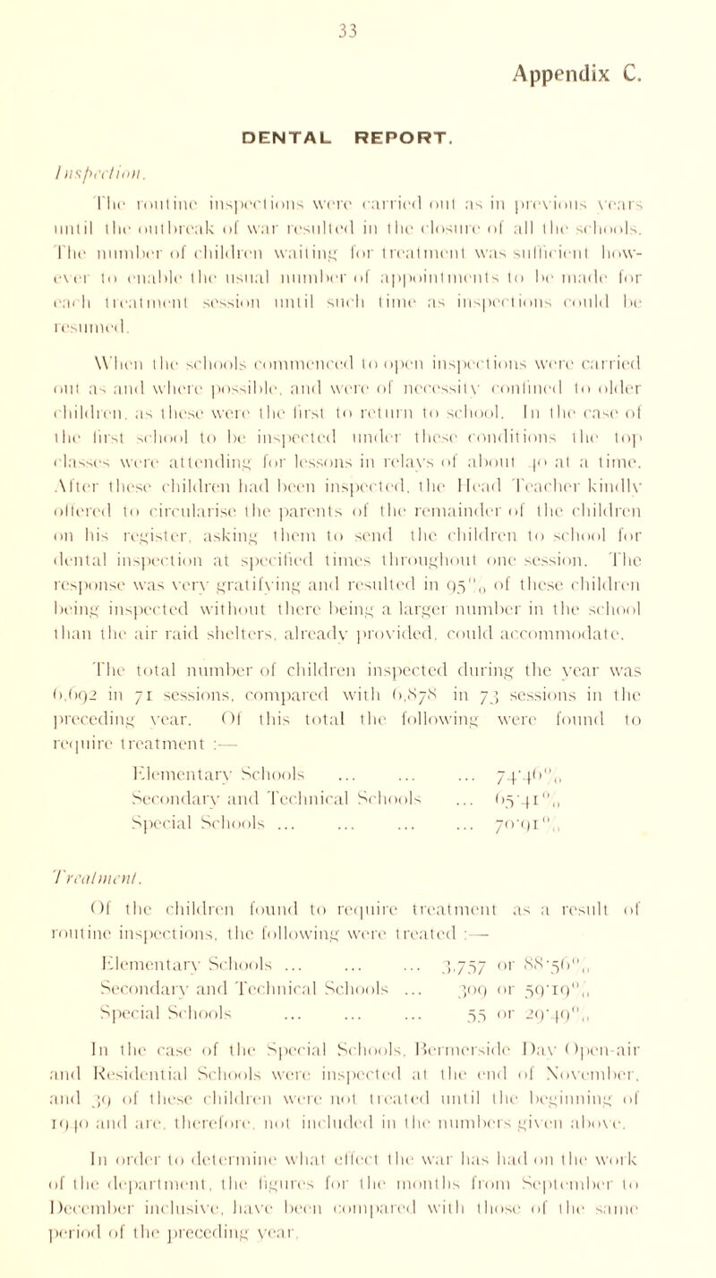 Appendix C. DENTAL REPORT. Inspect ion. l'hc routine inspections were carried out ns in previous vears until the outbreak of war resulted in the closure of all the schools. The number of children waiting for treatment was sufficient how- ever to enable the usual number of appointments to be made for each treatment session until such time as inspections could be resumed. When the schools commenced to open inspections were carried nut as and where possible, and were of necessity confined to older children, as these were the first to return to school. In the ease of the first school to be inspected undo these conditions the top classes were attending for lessons in relays of about 40 at a time. After these children had been inspected, the Head Teacher kindlv offered to circularise the parents of the remainder of the children on his register, asking them to send the children to school for dental inspection at specified times throughout one session. The response was very gratifying and resulted in 95% of these children being inspected without there being a larger number in the school than the air raid shelters, already provided, could accommodate. The total number of children inspected during the year was (1,(192 in 71 sessions, compared with (1,878 in 7 3 sessions in ihe preceding year. Of this total the following were found to require treatment :— Elementary Schools Secondary and Technical Schools Special Schools ... 70-91 Treatment. Of the children found to require treatment as a result of routine inspections, the following were treated : — Elementary Schools ... Secondary and Technical Schools Special Schools In the case of the Special Schools, Bcrmersidc Day Open-air and Residential Schools were inspected at the end of November, and 39 of these children were not treated until the beginning of 1940 and are therefore, not included in the numbers given above. In order to determine what effect the war has had on the work of the department, the figures for the months from September to December inclusive, have been compared with those of the same period of the preceding year,