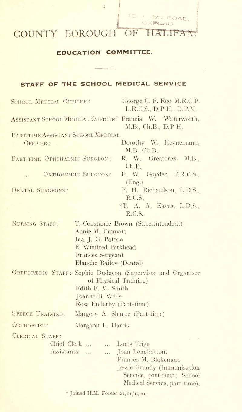 I 'al. I PO.<U COUNTY BOROUGH OF TTTCTF7WT EDUCATION COMMITTEE. STAFF OF THE SCHOOL MEDICAL SERVICE. School Medical Officer : George C. F. Roe, M.R.C.P. L. R.C.S., D.P.H., D.P.M. Assistant School Medical Officer : Francis W. Waterworth, M. B., Ch.B., D.P.H. Part-time Assistant School Medical Officer : Dorothy \\T. M.B., Ch.B. Heynemann, Part-time Ophthalmic Surgeon : ,, Orthopaedic Surgeon : Dental Surgeons : R. W. Greatorex. M.B., Ch.B. F. W. Goyder, F.R.C.S., (Eng.) F. H. Richardson, L.D.S., R.C.S. IT. A. A. Eaves, L.D.S., R.C.S. Nursing Staff: T. Constance Brown (Superintendent) Annie M. Emmott Ina J. G. Patton E. Winifred Birkhead Frances Sergeant Blanche Bailey (Dental) Orthopaedic Staff: Sophie Dudgeon (Supervisor and Organiser of Physical Training). Edith F. M. Smith Joanne B. Wells Rosa Enderby (Part-time) Speech Training: Margery A. Sharpe (Part-time) Orthoptist: Margaret L. Harris Clerical Staff: Chief Clerk ... ... Louis Trigg Assistants ... ... Joan Longbottom Frances M. Blakemore Jessie Grundy (Immunisation Service, part-time ; School Medical Service, part-time). ■(•Joined H.M. Forces 21/11/1940.