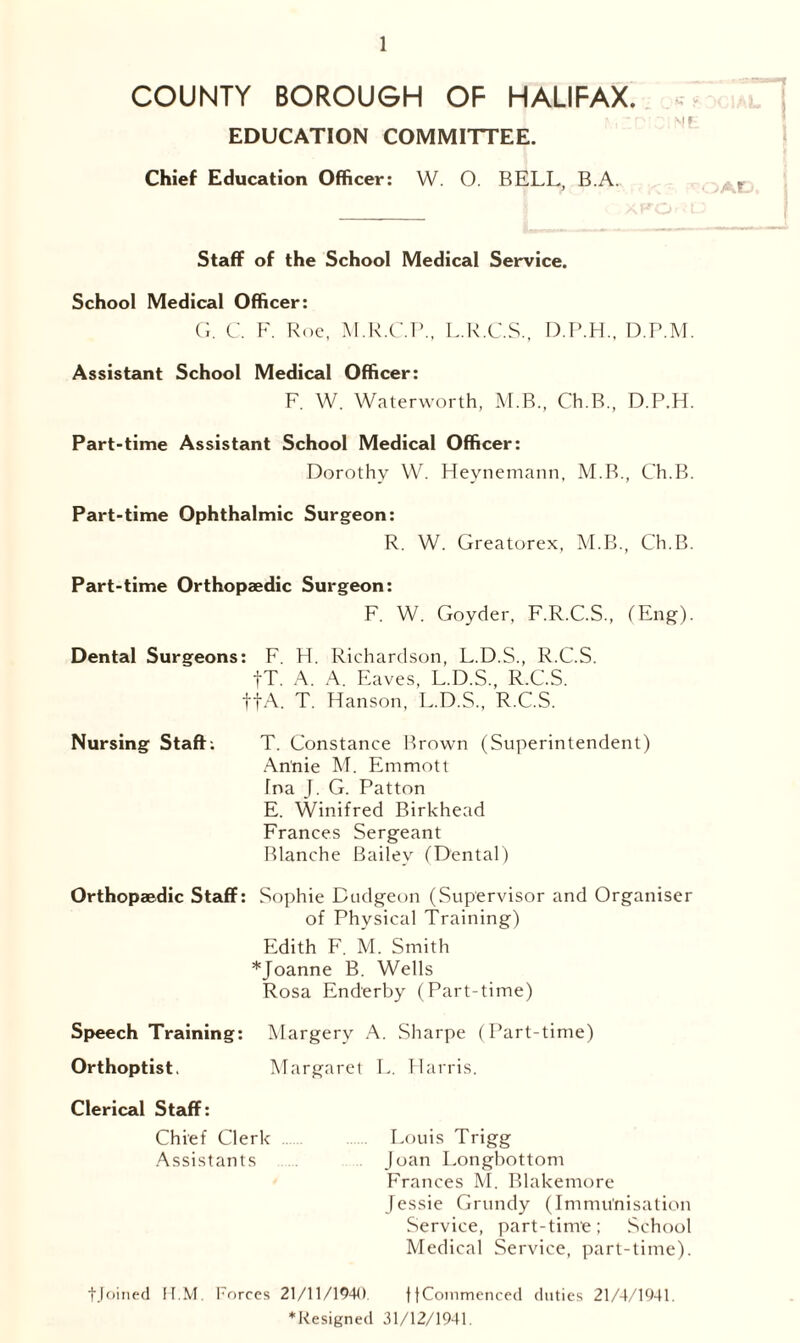 COUNTY BOROUGH OF HALIFAX. EDUCATION COMMITTEE. Chief Education Officer: W. O. BELL, B.A. Staff of the School Medical Service. School Medical Officer: G. C. F. Roe, M.R.C.P., L.R.C.S., D.P.H., D.P.M. Assistant School Medical Officer: F. W. Waterworth, M.B., Ch.B., D.P.H. Part-time Assistant School Medical Officer: Dorothy W. Heynemann, M.B., Ch.B. Part-time Ophthalmic Surgeon: R. W. Greatorex, M.B., Ch.B. Part-time Orthopaedic Surgeon: F. W. Goyder, F.R.C.S., (Eng). Dental Surgeons: F. FI. Richardson, L.D.S., R.C.S. fT. A. A. Eaves, L.D.S., R.C.S. tfA. T. Hanson, L.D.S., R.C.S. Nursing Staff: T. Constance Brown (Superintendent) Annie M. Emmott Tna J. G. Patton E. Winifred Birkhead Frances Sergeant Blanche Bailey (Dental) Orthopaedic Staff: Sophie Dudgeon (Supervisor and Organiser of Physical Training) Edith F. M. Smith *Joanne B. Wells Rosa Enderby (Part-time) Speech Training: Margery A. Sharpe (Part-time) Orthoptist. Margaret L. Harris. Clerical Staff: Chief Clerk Louis Trigg Assistants Joan Longbottom Frances M. Blakemore Jessie Grundy (Immunisation Service, part-time; School Medical Service, part-time). tjoined K.M. Forces 21/11/1940. ftCommenced duties 21/4/1941. *Resigned 31/12/1941.