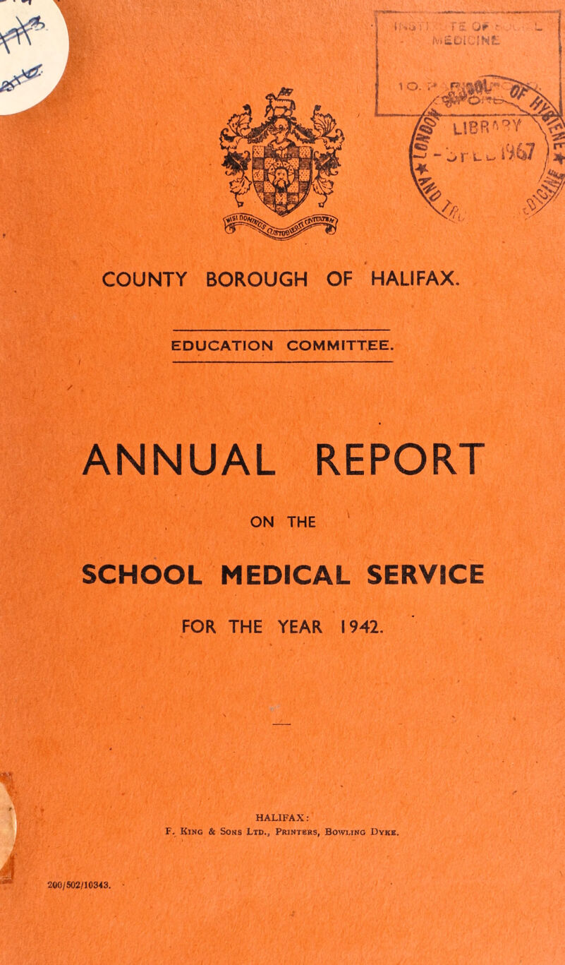 COUNTY BOROUGH OF HALIFAX. EDUCATION COMMITTEE. ANNUAL REPORT • l -r -L ' 1; *•,. ■ ! ' .' A.' ’ ON THE SCHOOL MEDICAL SERVICE FOR THE YEAR 1942. HALIFAX : F. King & Sons Ltd., Printers, Bowling Dyke. 200/502/10343.