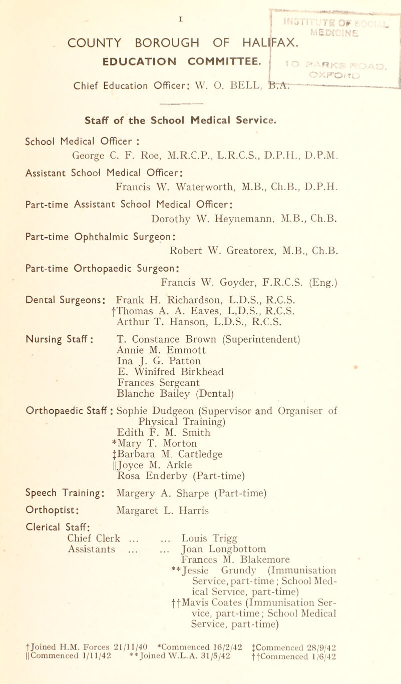 3i i f'JTE 0¥ MEDI3IN COUNTY BOROUGH OF HALIFAX. EDUCATION COMMITTEE. Chief Education Officer: W. O. BELL, B?A; OXFO. to Staff of the School Medical Service. School Medical Officer : George C. F. Roe, M.R.C.P., L.R.C.S., D.P.H., D.P.M. Assistant School Medical Officer: Francis W. Waterworth, M.B., Ch.B., D.P.H. Part-time Assistant School Medical Officer: Dorothy W. Heynemann, M.B., Ch.B. Part-time Ophthalmic Surgeon: Robert W. Greatorex, M.B., Ch.B. Part-time Orthopaedic Surgeon: Francis W. Goyder, F.R.C.S. (Eng.) Dental Surgeons: Frank H. Richardson, L.D.S., R.C.S. {Thomas A. A. Eaves, L.D.S., R.C.S. Arthur T. Hanson, L.D.S., R.C.S. Nursing Staff: T. Constance Brown (Superintendent) Annie M. Emmott Ina J. G. Patton E. Winifred Birkhead Frances Sergeant Blanche Bailey (Dental) Orthopaedic Staff: Sophie Dudgeon (Supervisor and Organiser of Physical Training) Edith F. M. Smith *Mary T. Morton {Barbara M. Cartledge 11Joyce M. Arkle Rosa Enderby (Part-time) Speech Training: Margery A. Sharpe (Part-time) Orthoptist: Margaret L. Harris Clerical Staff: Chief Clerk ... ... Louis Trigg Assistants ... ... Joan Longbottom Frances M. Blakemore **Jessie Grundy (Immunisation Service, part-time ; School Med- ical Service, part-time) {{Mavis Coates (Immunisation Ser- vice, part-time; School Medical Service, part-time) fjoined H.M. Forces 21/11/40 *Commenced 16/2/42 {Commenced 28/9/42 ||Commenced 1/11/42 **Joined W.L.A. 31 /5/42 {{Commenced 1/6/42