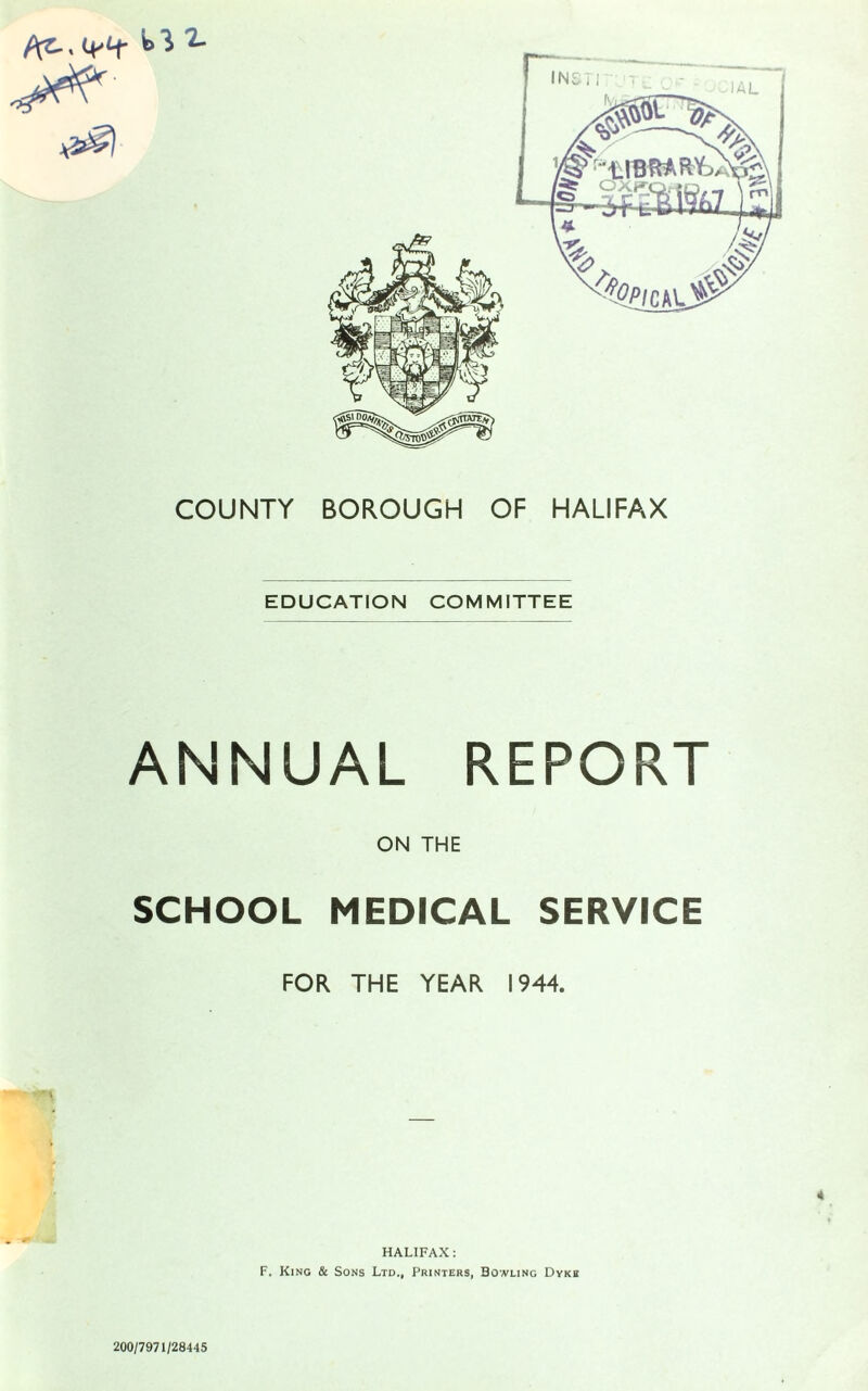 COUNTY BOROUGH OF HALIFAX EDUCATION COMMITTEE ANNUAL REPORT ON THE SCHOOL MEDICAL SERVICE FOR THE YEAR 1944. HALIFAX: F. King & Sons Ltd., Printers, Bowling Dyke 200/7971/28445 jm