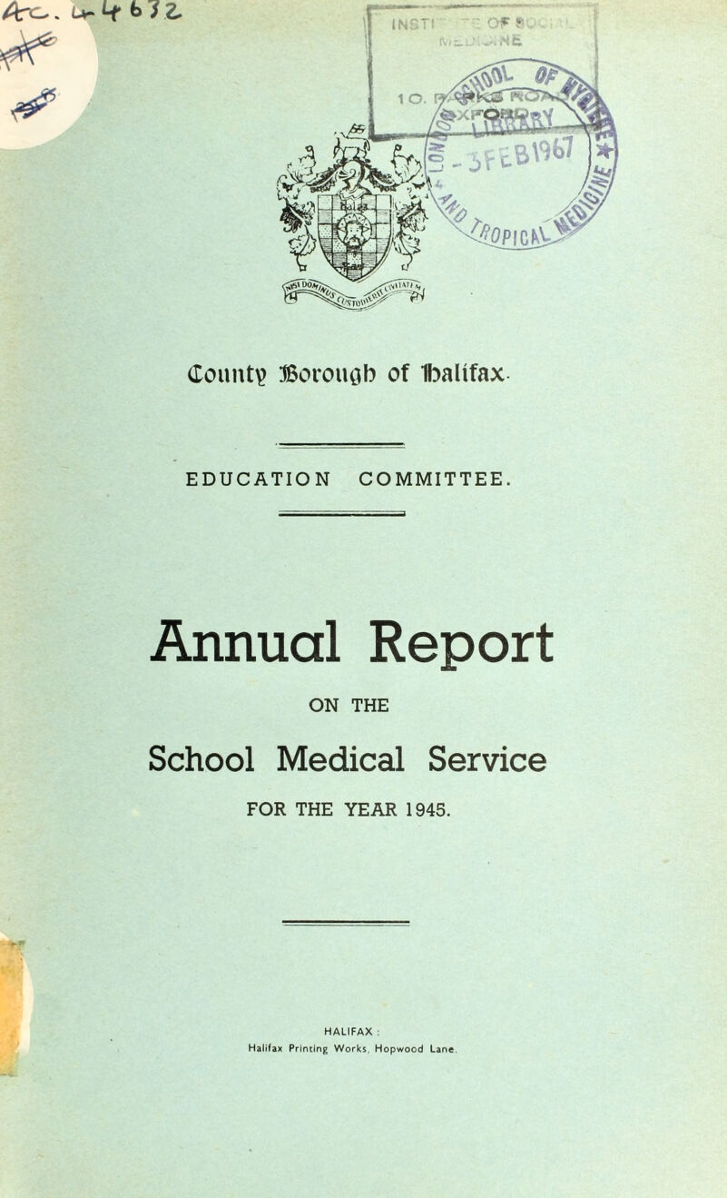 County Borough of Ibaltfax EDUCATION COMMITTEE. Annual Report ON THE School Medical Service FOR THE YEAR 1945. HALIFAX : Halifax Priming Works, Hopwood Lane.