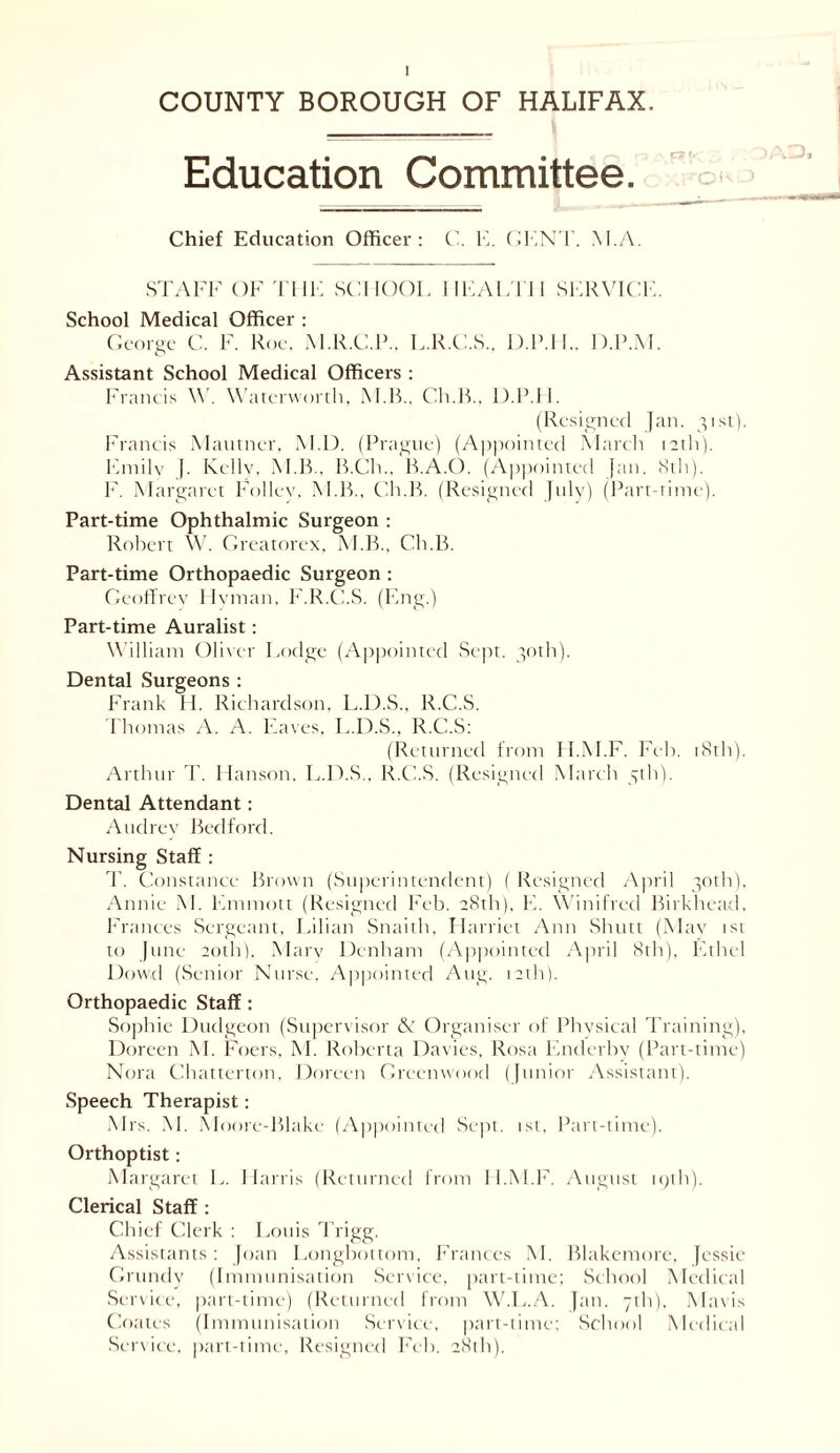 COUNTY BOROUGH OF HALIFAX. Education Committee. Chief Education Officer: C. E. GENT. M.A. STAFF OF THE SCHOOL HEALTH SERVICE. School Medical Officer : George C. F. Roe. M.R.C.P.. L.R.C.S.. D.P.IL D.P.M. Assistant School Medical Officers : Francis W. Waterworth, M B.. Ch.B., D.P.LI. (Resigned Jan. 31st). Francis Mautner, M.D. (Prague) (Appointed March 12th). Emile J. Kcllv, M.B., B.Ch.. B.A.O. (Appointed fan. 8th). F. Margaret Follev. M.B., Ch.B. (Resigned July) (Part-time). Part-time Ophthalmic Surgeon : Robert W. Greatorex, M.B., Ch.B. Part-time Orthopaedic Surgeon : Geoffrey Hyman. F.R.C.S. (Eng.) Part-time Auralist: William Oliver Lodge (Appointed Sept. 30th). Dental Surgeons : Frank H. Richardson, L.D.S., R.C.S. Thomas A. A. Eaves, L.D.S., R.C.S: (Returned from TI.M.F. Feb. 181I1). Arthur T. Hanson. L.D.S., R.C.S. (Resigned March 5th). Dental Attendant: Audrey Bedford. Nursing Staff : T. Constance Brown (Superintendent) ( Resigned April 30th). Annie M. Emmott (Resigned Feb. 28th). E. Winifred Birkhead, Frances Sergeant, Lilian Snaith, Harriet Ann Shutt (May 1st to June 20th), Mary Denham (Appointed April 8th), Ethel Dowd (Senior Nurse, Appointed Aug. 12th). Orthopaedic Staff : Sophie Dudgeon (Supervisor & Organiser of Physical Training), Doreen M. Foers, M. Roberta Davies, Rosa Enderby (Part-time) Nora Chatterton. Doreen Greenwood (Junior Assistant). Speech Therapist: Mrs. M. Moore-Blake (Appointed Sept. 1st, Part-time). Orthoptist: Margaret L. Harris (Returned from ll.M.F. August 19th). Clerical Staff : Chief Clerk : Louis Trigg. Assistants : Joan Longbottom, Frances M. Blakemorc, Jessie Grundy (Immunisation Service, part-time; School Medical Service, part-time) (Returned from W.L.A. fan. 7th), Mavis Coates (Immunisation Service, part-time; School Medical Service, part-time, Resigned Feb. 28th).