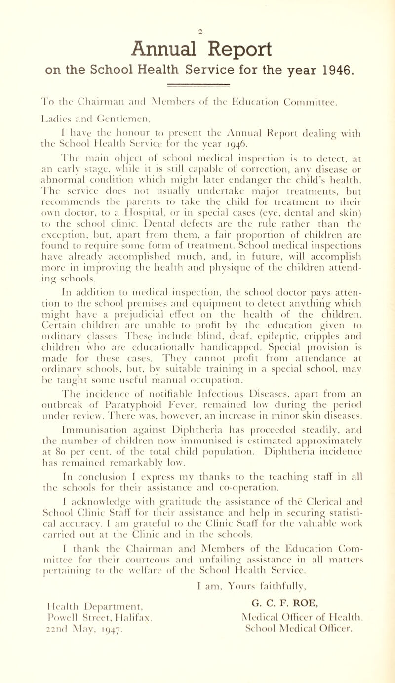 Annual Report on the School Health Service for the year 1946. To the Chairman and Members of the education Committee. Ladies and Gentlemen, I have the honour to present the Annual Report dealing with the School Health Service for the year 1946. The main object of school medical inspection is to detect, at an early stage, while it is still capable ol correction, any disease or abnormal condition which might later endanger the child’s health. The service does not usually undertake major treatments, but recommends tbe parents to take the child for treatment to their own doctor, to a Hospital, or in special cases (eye, dental and skin) to the school clinic. Dental defects are the rule rather than the exception, but. apart from them, a fair proportion of children are found to require some form of treatment. School medical inspections have already accomplished much, and, in future, will accomplish more in improving the health and physique of the children attend- ing schools. In addition to medical inspection, the school doctor pays atten- tion to the school premises and equipment to detect anything which might have a prejudicial effect on the health of the children. Certain children are unable to profit by the education given to ordinary classes. These include blind, deaf, epileptic, cripples and children who are educationally handicapped. Special provision is made for these cases. They cannot profit from attendance at ordinary schools, but, by suitable training in a special school, may be taught some useful manual occupation. The incidence of notifiable Infectious Diseases, apart from an outbreak of Paratyphoid Fever, remained low during the period under rev iew. There was, however, an increase in minor skin diseases. Immunisation against Diphtheria has proceeded steadily, and the number of children now immunised is estimated approximately at 80 per cent, of the total child population. Diphtheria incidence has remained remarkably low. In conclusion I express my thanks to the teaching staff in all the schools for their assistance and co-operation. I acknowledge with gratitude the assistance of the Clerical and School Clinic Staff for their assistance and help in securing statisti- cal accuracy. I am grateful to the Clinic Staff for the valuable work carried out at the Clinic and in the schools. I thank the Chairman and Members of the Education Com- mittee for their courteous and unfailing assistance in all matters pertaining to the welfare of the School Health Service. I am. Yours faithfully, G. C. F. ROE, Medical Officer of Health. School Medical Officer, Health Department, Powell Street, I lalifax. 22nd May, 1947.