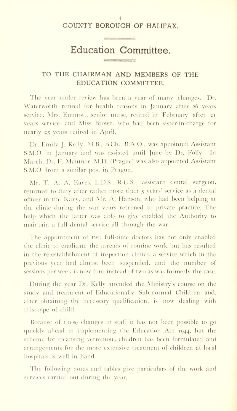 COUNTY BOROUGH OF HALIFAX. Education Committee. TO THE CHAIRMAN AND MEMBERS OF THE EDUCATION COMMITTEE. The year under review has been a vear of many changes. Dr. Watcrworth retired for health reasons in January after 26 years service. Mrs. Kmniott, senior nurse, retired in February after 21 years service, and Miss Brown, who had been sister-in-charge for nearly 25 years retired in April. Dr. Emilv {. Kcllv, M.B.. B.Ch.. B.A.O., was appointed Assistant S.M.O. in {anuarv and was assisted until June by Dr. Folly. In March. Dr. F. Mautner, M.D. (Prague) was also appointed Assistant S.M.O. from a similar post in Prague. Mr. T. A. /V. Eaves, E.D.S . R.C.S.. assistant dental surgeon, returned to duty after rather more than 5 years' service as a dental officer in the Navy, and Mr. A. Hanson, who had been helping at the clinic during the war years returned to private practice. The help which the latter was able to give enabled the Authority to maintain a full dental service all through the war. The appointment of two full-time doctors has not only enabled the clinic to eradicate the arrears of routine work but has resulted in the re-establishment of inspection clinics, a service which in the previous year had almost been suspended, and the number of sessions per week is now four instead of two as was formerly the case. During the year Dr. Kelly attended the Ministry’s course on the study and treatment of Educationally Sub-normal Children and. after obtaining the necessary qualification, is now dealing with this type of child. Because of these changes in stall it has not been possible to go quickly ahead in implementing the Education Act 1944, but the scheme for cleansing verminous children has been formulated and arrangements for the more extensive treatment of children at local hospitals is well in hand. The following notes and tables give particulars of the work and services carried out during the year,