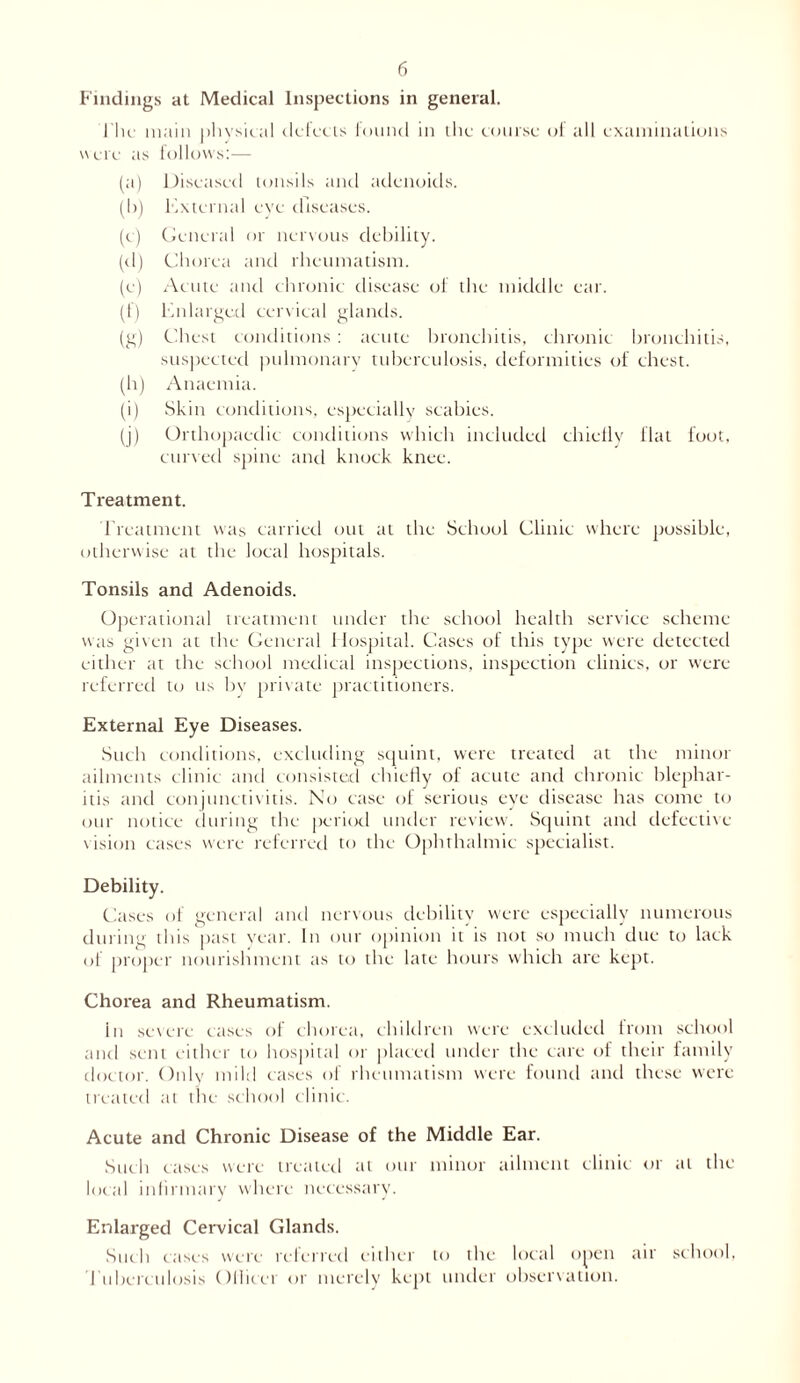 Findings at Medical Inspections in general. Hie main physical defects found in the course of all examinations were as follows:— (a) Diseased tonsils and adenoids. (b) External eye diseases. (c) General or nervous debility. (d) Chorea and rheumatism. (e) Acute and chronic disease of the middle ear. (f) Enlarged cervical glands. (g) Chest conditions : acute bronchitis, chronic bronchitis, suspected pulmonary tuberculosis, deformities of chest. (h) Anaemia. (i) Skin conditions, especially scabies. (j) Orthopaedic conditions which included chiefly flat foot, curved spine and knock knee. Treatment. Treatment was carried out at the School Clinic where possible, otherwise at the local hospitals. Tonsils and Adenoids. Operational treatment under the school health service scheme was given at the General Hospital. Cases of this type were detected either at the school medical inspections, inspection clinics, or were referred to us by private practitioners. External Eye Diseases. Such conditions, excluding squint, were treated at the minor ailments clinic and consisted chiefly of acute and chronic blephar- itis and conjunctivitis. No case of serious eye disease has come ter our notice during the period under review. Squint and defective- vision cases were referred to the Ophthalmic specialist. Debility. Cases of general and nervous debility were especially numerous during this past year. In our opinion it is not so much due to lack of proper nourishment as to the late hours which are kept. Chorea and Rheumatism. in severe cases of chorea, children were excluded from school and sent either to hospital or placed under the care of their family doctor. Only mild cases of rheumatism were found and these were treated at the school clinic. Acute and Chronic Disease of the Middle Ear. Such cases were treated tit our minor ailment clinic or til the local infirmary where necessary. Enlarged Cervical Glands. Such cases were rclcrred either to the local open air school, Tuberculosis Olhcci or merely kept under observation.