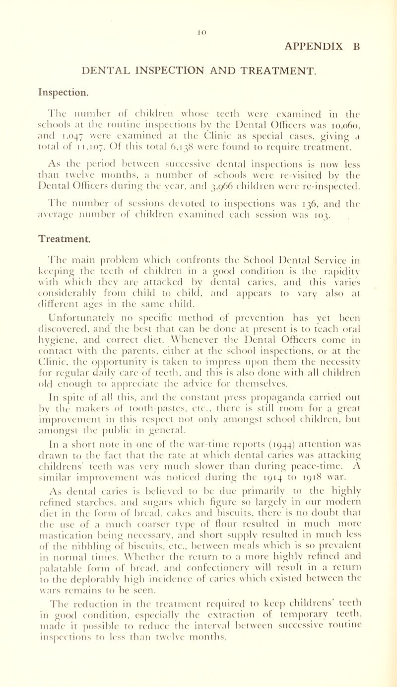 IO APPENDIX B DENTAL INSPECTION AND TREATMENT. Inspection. The number oi children whose teeth were examined in the schools at the routine inspections bv the Dental Officers was 10,060, and 1.047 W(-'re examined at the Clinic as special cases, giving a total of 11,107. Of this total 6,138 were found to require treatment. As the period between successive dental inspections is now less than twelve months, a number of schools were re-visited by the Dental Officers during the vear, and 3,966 children were re-inspected. The number ol sessions devoted to inspections was 136, and the average number of children examined each session was 103. Treatment. The main problem which confronts the School Dental Service in keeping the teeth of children in a good condition is the rapiditv with which they are attacked by dental caries, and this varies considerably from child to child, and appears to vary also at different ages in the same child. Unfortunately no specific method of prevention has vet been discovered, and the best that can be done at present is to teach oral hygiene, and correct diet. Whenever the Dental Officers come in contact with the parents, either at the school inspections, or at the Clinic, the opportunity is taken to impress upon them the necessity for regular daily care of teeth, and this is also done with all children old enough to appreciate the advice for themselves. In spite of all this, anti the constant press propaganda carried out by the makers ol tooth-pastes, etc., there is still room for a great improvement in this respect not only amongst school children, hut amongst the public in general. In a short note in one of the war-time reports (1944) attention was drawn to the fact that the rate at which dental caries was attacking childrens' teeth was very much slower than during peace-time. A similar improvement was noticed during the 1914 to 1918 war. As dental caries is believed to he due primarily to the highly refined starches, and sugars which figure so largely in our modern diet in the form of bread, cakes and biscuits, there is no doubt that the use of a much coarser type of flour resulted in much more mastication being necessary, and short supply resulted in much less of the nibbling of biscuits, etc., between meals which is so prevalent in normal times. Whether the return to a more highly refined and palatable form of bread, and confectionery will result in a return to the deplorably high incidence of caries which existed between the wars remains to he seen. The reduction in tin- treatment required to keep childrens teeth in good condition, especially the extraction of temporary teeth, made it possible to reduce the interval between successive routine inspections to less than twelve months.