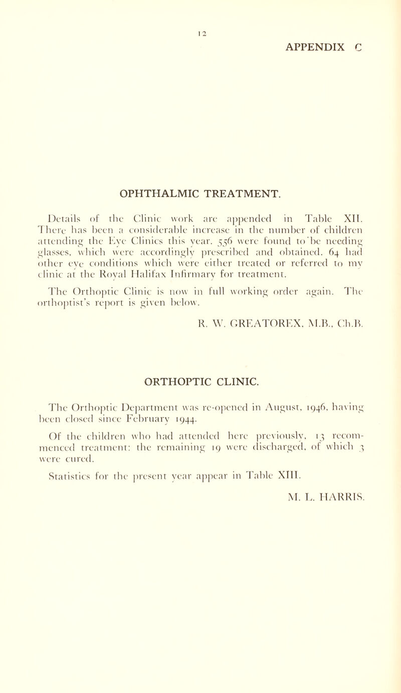 APPENDIX C OPHTHALMIC TREATMENT. Details of the Clinic work are appended in Table XII. There has been a considerable increase in the number of children attending the Eye Clinics this year. 556 were found to he needing glasses, which were accordingly prescribed and obtained. 64 had other eye conditions which were either treated or referred to my clinic at the Royal Halifax Infirmary for treatment. The Orthoptic Clinic is now in full working order again. The orthoptist’s report is given below. R. W. GREATOREX, M.R., Ch.K ORTHOPTIC CLINIC. The Orthoptic Department was re-opened in August. 1946. having been closed since February 1944. Of the children who had attended here previously, 13 recom- menced treatment: the remaining 19 were discharged, of which 3 were cured. Statistics for the present year appear in Table XIII. M. E. HARRIS.
