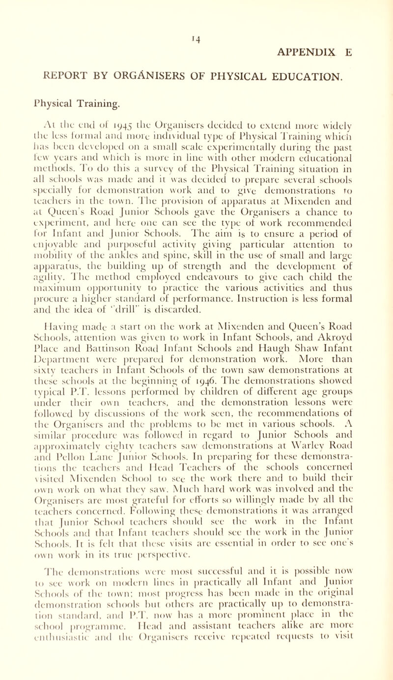 APPENDIX E REPORT BY ORGANISERS OF PHYSICAL EDUCATION. Physical Training. Ai ihc end ot 1945 the Organisers decided to extend more widely the less lormal and mote individual type of Physical Training which has been developed on a small scale experimentally during the past few years and which is more in line with other modern educational methods. To do this a survey of the Physical Training situation in all schools was made and it was decided to prepare several schools specially for demonstration work and to give demonstrations to teachers in the town. The provision of apparatus at Mixendcn and at Queen s Road Junior Schools gave the Organisers a chance to experiment, and here one can see the type ot work recommended lor Infant and junior Schools. The aim is to ensure a period of enjoyable and purposeful activity giving particular attention to mobility of the ankles and spine, skill in the use of small and large- apparatus, the building up of strength and the development of agility. The method employed endeavours to give each child the maximum opportunity to practice the various activities and thus procure a higher standard of performance. Instruction is less formal and the idea of ‘ drill’ is discarded. 1 laving made a start on the work at Mixenden and Queen’s Road Schools, attention was given to work in Infant Schools, and Akroyd Place and Battinson Road Infant Schools and Haugh Shaw Infant Department were prepared for demonstration work. More than sixty teachers in Infant Schools of the town saw demonstrations at these schools at the beginning of 1946. The demonstrations showed typical P.T. lessons performed by children of different age groups under their own teachers, and the demonstration lessons were followed by discussions of the work seen, the recommendations of the Organisers and the problems to he met in various schools. A similar procedure was followed in regard to Junior Schools and approximately eighty teachers saw demonstrations at Warlev Road and Pellon Lane Junior Schools. In preparing for these demonstra- tions the teachers and Head Teachers of the schools concerned visited Mixenden School to see the work there and to build their own work on what they saw. Much hard work was involved and the Organisers are most grateful for efforts so willingly made by all the teachers concerned. Following these demonstrations it was arranged that Junior School teachers should see the work in the Infant Schools and that Infant teachers should see the work in the Junior Schools. It is felt that these visits ate essential in order to see one's own work in its true perspective. The demonstrations were most successful and it is possible now to see work on modern lines in practically till Infant and Junior Schools of the town; most progress has been made in the original demonstration schools but others arc practically up to demonstra- tion standard, and P.T. now hits a more prominent place in the school programme. 1 lead and assistant teachers alike arc more enthusiastic and the Organisers receive repeated requests to visit