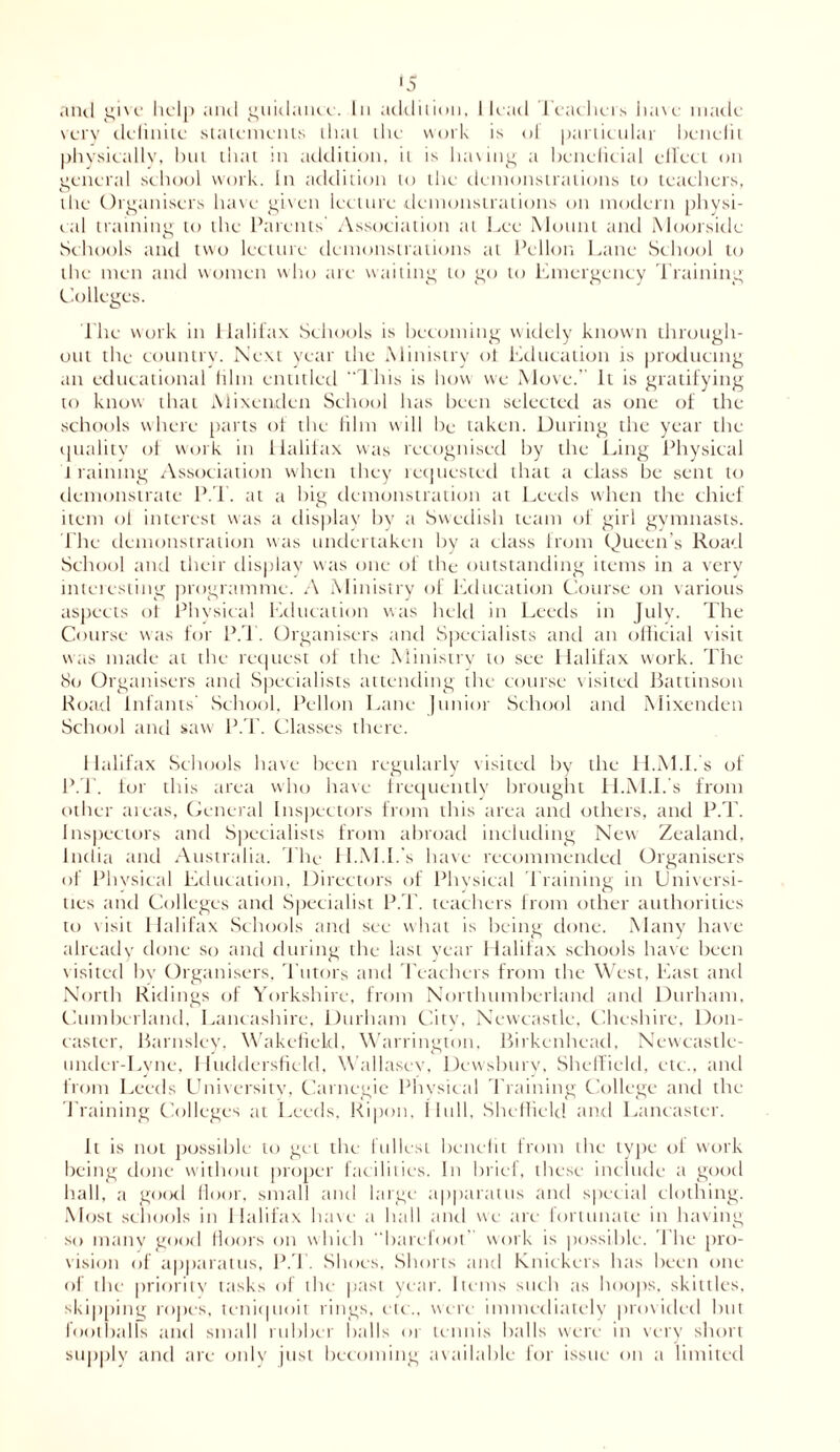 anil give help and guidance. In addition, 1 lead Teachers have made very definite statements that the work is ol particular benelit physically, hut that in addition, it is having a beneficial effect on eeneral school work. In addition to the demonstrations to teachers, the Organisers have given lecture demonstrations on modern physi- cal training to the Parents Association at Lee Mount and Moorsiile Schools and two lecture demonstrations at Pellon Lane School to the men and women who are waiting to go to Emergency Training Colleges. The work in Halifax Schools is becoming widely known through- out the country. Next year the Ministry ot Education is producing an educational film entitled “This is how we Move.’ It is gratifying to know that Mixenden School has been selected as one of the schools where parts of the him will be taken. During the year the quality of work in Halifax was recognised by the Ling Physical training Association when they requested that a class be sent to demonstrate P.d. at a big demonstration at Leeds when the chief item ol interest was a display bv a Swedish team of girl gymnasts. The demonstration was undertaken by a class from Queen’s Road School and their display was one of the outstanding items in a very interesting programme. A Ministry of Education Course on various aspects of Physical Education was held in Leeds in July. The Course was for P.T. Organisers and Specialists and an official visit was made at the request of the Ministry to see Halifax work. The 80 Organisers and Specialists attending the course visited Battinson Road infants School, Pellon Lane Junior School and Mixenden School and saw P.T. Classes there. Halifax Schools have been regularly visited by the H.M.I.'s of P.T. tor this area who have frequently brought H.M.I.'s from other areas, General Inspectors from this area and others, and P.T. Inspectors and Specialists from abroad including New Zealand, India and Australia. The H.M.I.'s have recommended Organisers of Physical Education, Directors of Physical Training in Universi- ties and Colleges and Specialist P.T. teachers from other authorities to visit Halifax Schools and see what is being done. Many have already done so and during the last year Halifax schools have been visited bv Organisers, Tutors and Teachers from the West, East and North Ridings of Yorkshire, from Northumberland and Durham, Cumberland, Lancashire, Durham City, Newcastle, Cheshire, Don- caster. Barnsley, Wakefield, Warrington, Birkenhead, Newcastle- under-Lyne, Huddersfield, Wallasey, Dewsbury, Sheffield, etc., and from Leeds University, Carnegie Physical d raining College anil the d raining Colleges at Leeds. Ripon, Hull, Sheffield and Lancaster. It is not possible to get the fullest benelit from the type of work being done without proper facilities. In brief, these include a good hall, a good floor, small and large apparatus and special clothing. Most schools in Halifax have a ball and we are fortunate in having so many good floors on which barefoot' work is possible. The pro- vision of apparatus, P.d . Shoes, Shorts and Knickers has been one of the priority tasks of the past year. Items such as hoops, skittles, skipping ropes, teniquoit rings, etc., were immediately provided but footballs and small rubber balls or tennis balls were in very short supply and are only just becoming available for issue on a limited