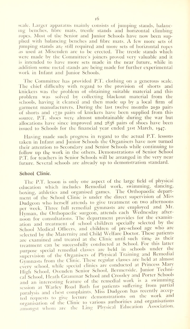 scale. Larger apparatus mainly consists oi jumping stands, balanc- ing benches, fibre mats, trestle stands and horizontal climbing ropes. Most oi the Senior and Junior Schools have now been sup- plied with balancing benches and fibre mats. A few more sets of lumping stands are still required and more sets of horizontal ropes as used at Mixenden are to be erected. The trestle stands which were made by the Committee's joiners proved very valuable and it is intended to have more sets made in the near future, while in addition some metal stands are being made for further experimental work in Infant and Junior Schools. The Committee has provided P.T. clothing on a generous scale. Fhe chief difficulty with regard to the provision of shorts anti knickers was the problem of obtaining suitable material and this problem was solved by collecting blackout material from the schools, having it cleaned and then made up by a local firm of garment manufacturers. During the last twelve months 2050 pairs of shorts and 1750 pairs of knickers have been supplied from this source. P.T. shoes were almost unobtainable during the war but allocations have since improved and 2838 pairs of shoes have been issued to Schools for the financial year ended 31st March, 1947. Having made such progress in regard to the actual P.d . lessons taken in Infant and Junior Schools the Organisers have now turned their attention to Secondary and Senior Schools while continuing to follow up the work in the others. Demonstrations of Senior School P.T. for teachers in Senior Schools will be arranged in the very near future. Several schools are already up to demonstration standard. School Clinic. The P.d’, lesson is only one aspect of the large tiekl of physical education which includes Remedial work, swimming, dancing, boxing, athletics and organised games. The Orthopaedic depart- ment'of the School Clinic is under the direct supervision of Miss Dudgeon who herself attends to give treatment on two afternoons per week. Three full remedial gymnasts are employed and Mr. Hyman, the Orthopaedic surgeon, attends each Wednesday after- noon for consultations. 1 he department pio\ ides foi the examin- ation and treatment of school children specially selected by the School Medical Officers, and children of pre-school age who are selected by the Maternity and Child Welfare Doctor. These patients are examined and treated at the Clinic until such tune as their treatment can be successfully conducted at School, for this latter purpose special remedial classes are held in schools under the supervision of the Organisers of Physical Training and Remedial Gymnasts from the Clinic. These regular classes are held at almost every school, while special clinics are conducted at Princess Mary High School. Ovcndcn Senior School. Bcrmcrside. Junior 1 ethni- cal School, Heath Grammar School and Crosslev and Porter Schools and an interesting feature of the remedial work is a swimming session at Warley Road Bath for patients sullering from partial paralysis and chest complaints. Miss Dudgeon has recently accep- ted requests to give lecture demonstrations on the work and organisation of the Clinic to various authorities and organisations amongst whom are the Ling Physical Education Association.