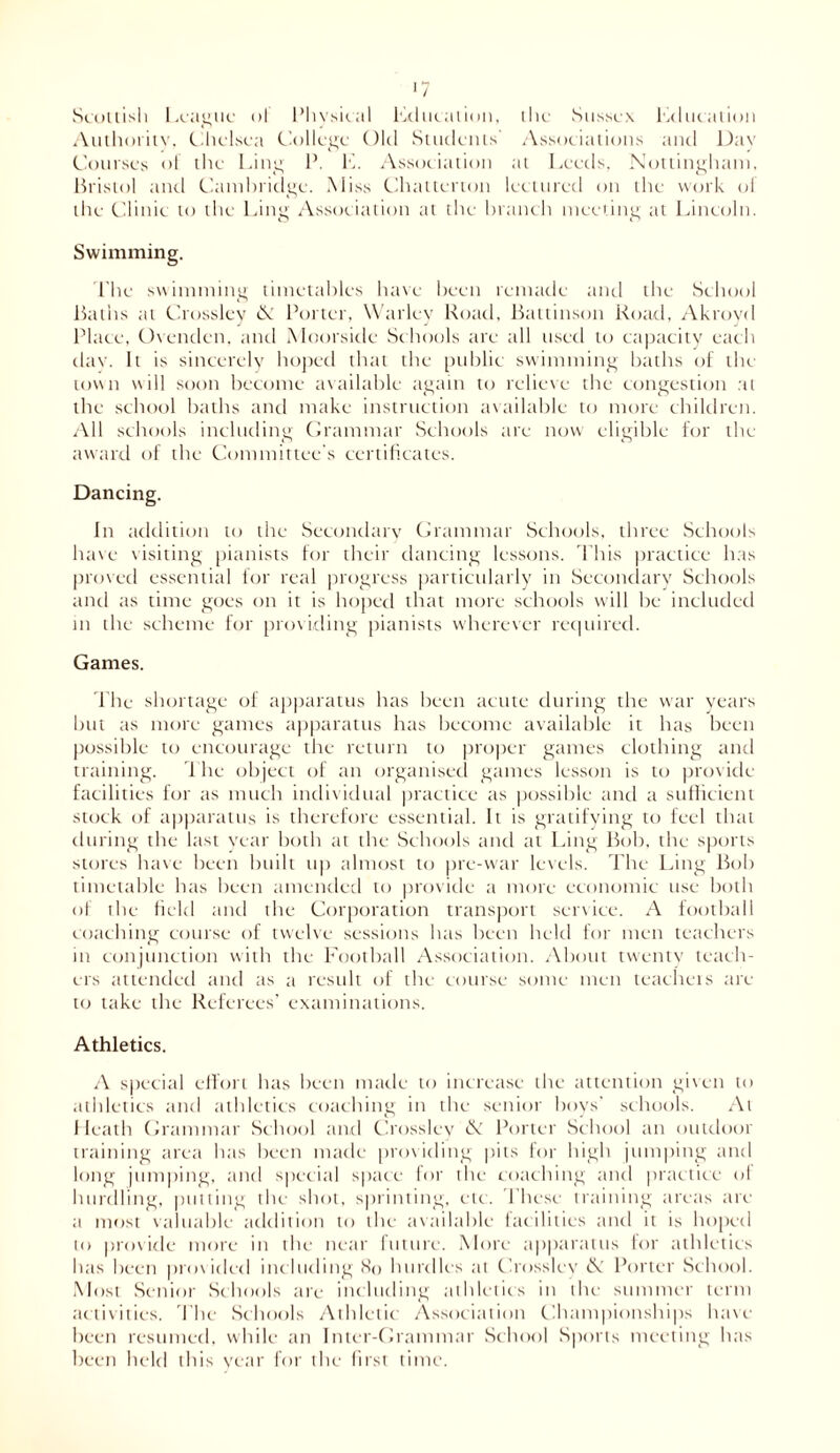 Scottish League of Physical Lducation, the Sussex Lducation Authority. Chelsea College Old Students Associations and Day Courses of the Ling P. L. Association at Leeds. Nottingham, Bristol and Cambridge. Miss Chatterton lectured on the work ol the Clinic to the Ling Association at the branch meeting at Lincoln. Swimming. The swimming timetables have been remade unci the School Baths ;n Crosslcy N Porter, Warley Road, Battinson Road, Akroyd Place, Ovenden. and Moorsidc Schools are till used to capacity each clay. It is sincerely hoped that the public swimming baths of the town will soon become available again to relieve the congestion at the school baths and make instruction available to more children. All schools including Grammar Schools tire now eligible for the award of the Committee's certificates. Dancing. In addition to the Secondary Grammar Schools, three Schools have visiting pianists for their dancing lessons. This practice has proved essential for real progress particularly in Secondary Schools and as time goes on it is hoped that more schools will be included m the scheme for providing pianists wherever required. Games. The shortage of apparatus has been acute during the war years but as more games apparatus has become available it has been possible to encourage the return to proper games clothing and training. The object of an organised games lesson is to provide facilities for as much individual practice as possible and a sufficient stock of apparatus is therefore essential. It is gratifying to feel that during the last year both at the Schools and at Ling Bob, the sports stores have been built up almost to pre-war levels. The Ling Bob timetable has been amended to provide a more economic use both of the field and the Corporation transport service. A football coaching course of twelve sessions has been held for men teachers in conjunction with the Football Association. About twenty teach- ers attended and as a result of the course some men teachers arc to take the Referees’ examinations. Athletics. A special effort has been made to increase the attention given to athletics and athletics coaching in the senior boys' schools. At Heath Grammar School and Crosslcy & Porter School an outdoor training area has been made providing pits for high jumping and long jumping, and special space for the coaching and practice of hurdling, putting the shot, sprinting, etc. These training areas arc a most valuable addition to the available facilities and it is hoped to provide more in the near future. More apparatus for athletics has been provided including So hurdles at Crosslcy & Porter School. Most Senior Schools are including athletics in the summer term activities. The Schools Athletic Association Championships have been resumed, while an Inter-Grammar School Sports meeting has been held this year for the first time.