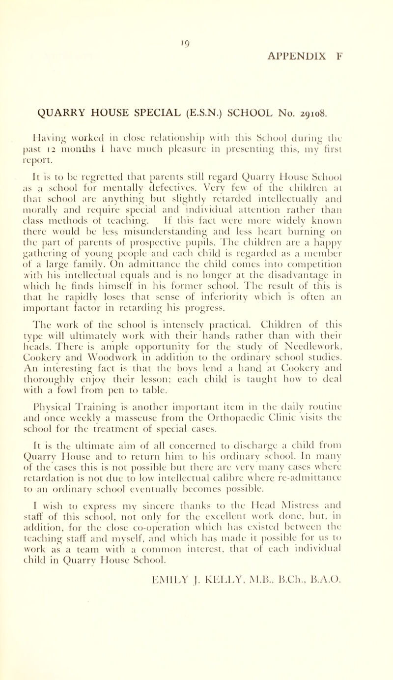 10 APPENDIX F QUARRY HOUSE SPECIAL (E.S.N.) SCHOOL No. 29108. 1 lining worked in close relationship with this School during the past 12 mouths 1 have much pleasure in presenting this, my first report. It is to he regretted that parents still regard Quarry House School as a school for mentally defectives. Very few of the children at that school are anything but slightly retarded intellectually and morally and require special and individual attention rather than class methods of teaching. 11 this fact were more widely known there would he less misunderstanding and less heart burning on the part of parents of prospective pupils. The children are a happy gathering of young people and each child is regarded as a member of a large family. On admittance the child comes into competition with his intellectual equals and is no longer at the disadvantage in which he finds himself in his former school. The result of this is that he rapidly loses that sense of inferiority which is often an important factor in retarding his progress. The work of the school is intensely practical. Children of this type will ultimately work with their hands rather than with their heads. There is ample opportunity for the study of Needlework, Cookery and Woodwork in addition to the ordinary school studies. An interesting fact is that the hoys lend a hand at Cookery and thoroughly enjoy their lesson: each child is taught how to deal with a fowl from pen to table. Physical Training is another important item in the daily routine and once weekly a masseuse from the Orthopaedic Clinic visits the school for the treatment of special cases. It is the ultimate aim of all concerned to discharge a child from Quarry House and to return him to his ordinary school. In many of the cases this is not possible hut there are very many cases where retardation is not due to low intellectual calibre where re-admittance to an ordinary school eventually becomes possible. I wish to express my sincere thanks to the Head Mistress and staff of this school, not only for the excellent work done, hut, in addition, for the close co-operation which has existed between the teaching staff and myself, and which has made it possible for us to work as a team with a common interest, that ol each individual child in Quarry House School. EMILY |. KELLY, M.B., B.Ch., B.A.O.