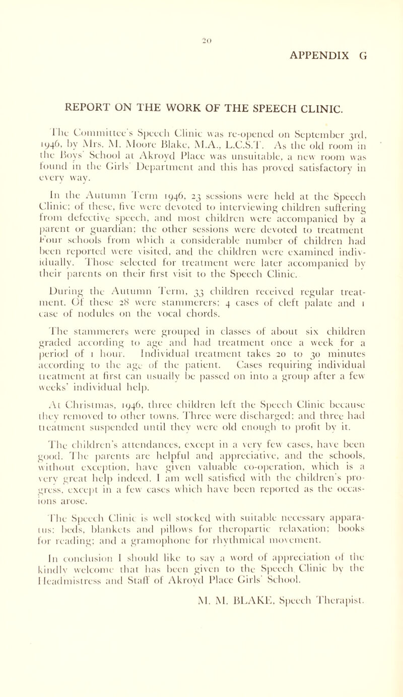 APPENDIX G REPORT ON THE WORK OF THE SPEECH CLINIC. A lie Committees Speech Clinic was re-opened on September 3rd, 1946, by Mrs. M. Moore Blake, M.A., L.C.S. 1 . As the old room in the Boys School til Akroyd Place was unsuitable, a new room was found in the Girls Department and this has proved satisfactory in every way. In the Autumn Term 1946, 23 sessions were held at the Speech Clinic: of these, five were devoted to interviewing children suffering from defective speech, and most children were accompanied by a parent or guardian; the other sessions were devoted to treatment Four schools from which a considerable number of children had been reported were visited, and the children were examined indiv- idually. Those selected for treatment were later accompanied bv their parents on their first visit to the Speech Clinic. During the Autumn Term, 33 children received regular treat- ment. Of these 28 were stammerers; 4 eases of cleft palate and 1 case of nodules on the vocal chords. The stammerers were grouped in classes of about six children graded according to age and had treatment once a week for a period of 1 hour. Individual treatment takes 20 to 30 minutes according to the age of the patient. Cases requiring individual treatment at first can usually be passed on into a group after a few weeks’ individual help. At Christmas, 1946, three children left the Speech Clinic because they removed to other towns. Three were discharged; and three had tieatment suspended until thev were old enough to profit by it. The children’s attendances, except in a very few cases, have been good. I he parents are helpful and appreciative, and the schools, without exception, have given valuable co-operation, which is a verv great help indeed. 1 am well satisfied with the children s pro- gress, except in a few cases which have been reported as the occas- ions arose. The Speech Clinic is well stocked with suitable necessary appara- tus: beds, blankets and pillows for thcropartie relaxation; books for reading; and a gramophone for rhythmical movement. I11 conclusion I should like to say a word of appreciation ol the kindlv welcome that has been given to the Speech Clinic by the Headmistress and Stall of Akroyd Place Girls' School. M. M. BLAKE, Speech Therapist.