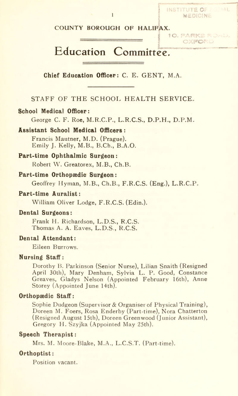 TUTS C, COUNTY BOROUGH OF HALIFAX. =___==_= 10. Education Committee. ry A (T ^ r— c.'CFor Chief Education Officer: C. E. GENT, M.A. STAFF OF THE SCHOOL HEALTH SERVICE. School Medical Officer: George C. F. Roe, M.R.C.P., L.R.C.S., D.P.H., D.P.M. Assistant School Medical Officers: Francis Mautner, M.D. (Prague). Emily J. Kelly, M.B., B.Ch., B.A.O. Part-time Ophthalmic Surgeon: Robert W. Greatorex, M.B., Ch.B. Part-time Orthopaedic Surgeon: Geoffrey Hyman, M.B., Ch.B., F.R.C.S. (Eng.), L.R.C.P. Part-time Auralist: William Oliver Lodge, F.R.C.S. (Edin.). Dental Surgeons: Frank H. Richardson, L.D.S., R.C.S. Thomas A. A. Eaves, L.D.S., R.C.S. Dental Attendant: Eileen Burrows. Nursing Staff: Dorothy B. Parkinson (Senior Nurse), Lilian Snaith (Resigned April 30th), Mary Denham, Sylvia L. P. Good, Constance Greaves, Gladys Nelson (Appointed February 16th), Anne Storey (Appointed June 14th). Orthopaedic Staff: Sophie Dudgeon (Supervisor & Organiser of Physical Training), Doreen M. Foers, Rosa Enderby (Part-time), Nora Chatterton (Resigned August 15th), Doreen Greenwood (Junior Assistant), Gregory H. Szyjka (Appointed May 25th). Speech Therapist: Mrs. M. Moore-Blake, M.A., L.C.S.T. (Part-time). Orthoptist: Position vacant.