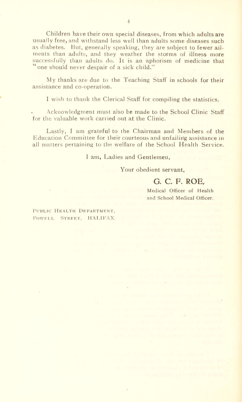 Children have their own special diseases, from which adults are usually free, and withstand less well than adults some diseases such as diabetes. But, generally speaking, they are subject to fewer ail- ments than adults, and they weather the storms of illness more successfully than adults do. It is an aphorism of medicine that one should never despair of a sick child.” My thanks are due to the Teaching Staff in schools for their assistance and co-operation. I wish to thank the Clerical Staff for compiling the statistics. . Acknowledgment must also be made to the School Clinic Staff for the valuable work carried out at the Clinic. Lastly, I am grateful to the Chairman and Members of the Education Committee for their courteous and unfailing assistance in all matters pertaining to the welfare of the School Health Service. 1 am, Ladies and Gentlemen, Your obedient servant, G. C. F. ROE, Medical Officer of Health and School Medical Officer. Public Health Department, Powell Street, HALIFAX.