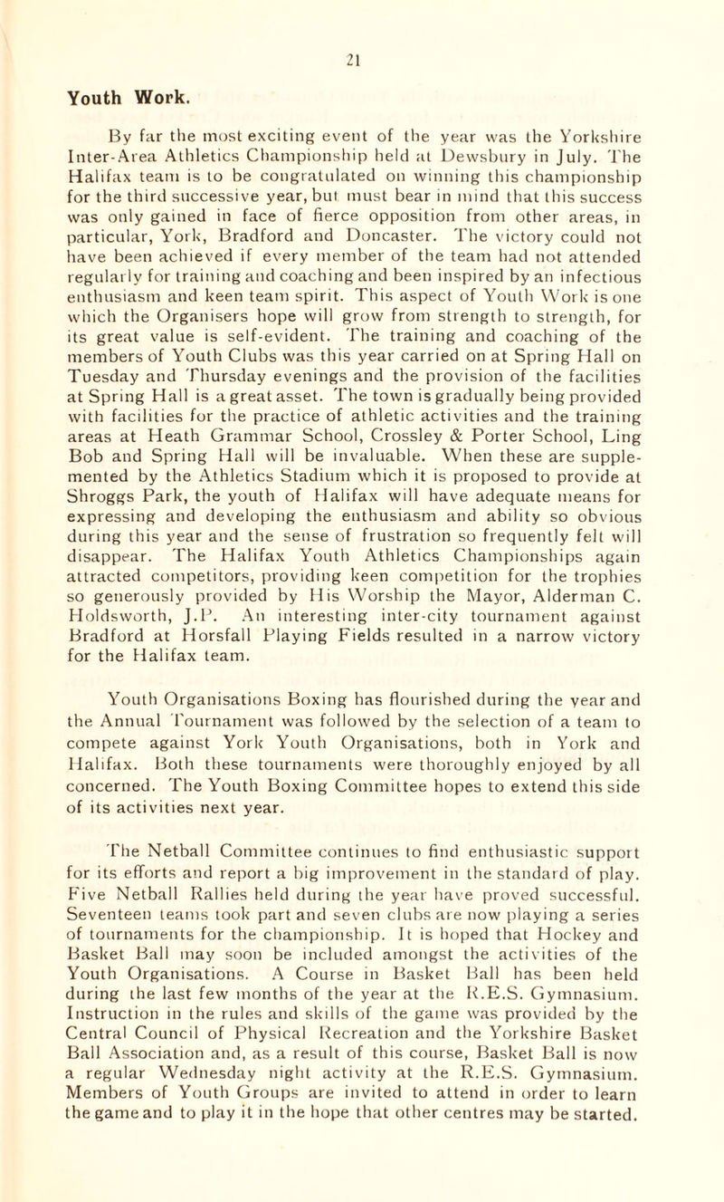 Youth Work. By far the most exciting event of the year was the Yorkshire Inter-Area Athletics Championship held at Dewsbury in July. The Halifax team is to be congratulated on winning this championship for the third successive year, but must bear in mind that this success was only gained in face of fierce opposition from other areas, in particular, York, Bradford and Doncaster. The victory could not have been achieved if every member of the team had not attended regularly for training and coaching and been inspired by an infectious enthusiasm and keen team spirit. This aspect of Youth Work is one which the Organisers hope will grow from strength to strength, for its great value is self-evident. The training and coaching of the members of Youth Clubs was this year carried on at Spring Hall on Tuesday and Thursday evenings and the provision of the facilities at Spring Hall is a great asset. The town is gradually being provided with facilities for the practice of athletic activities and the training areas at Heath Grammar School, Crossley & Porter School, Ling Bob and Spring Hall will be invaluable. When these are supple- mented by the Athletics Stadium which it is proposed to provide at Shroggs Park, the youth of Halifax will have adequate means for expressing and developing the enthusiasm and ability so obvious during this year and the sense of frustration so frequently felt will disappear. The Halifax Youth Athletics Championships again attracted competitors, providing keen competition for the trophies so generously provided by His Worship the Mayor, Alderman C. Holdsworth, J.P. An interesting inter-city tournament against Bradford at Horsfall Playing Fields resulted in a narrow victory for the Halifax team. Youth Organisations Boxing has flourished during the year and the Annual Tournament was followed by the selection of a team to compete against York Youth Organisations, both in York and Halifax. Both these tournaments were thoroughly enjoyed by all concerned. The Youth Boxing Committee hopes to extend this side of its activities next year. The Netball Committee continues to find enthusiastic support for its efforts and report a big improvement in the standard of play. Five Netball Rallies held during the year have proved successful. Seventeen teams took part and seven clubs are now playing a series of tournaments for the championship. It is hoped that Hockey and Basket Ball may soon be included amongst the activities of the Youth Organisations. A Course in Basket Ball has been held during the last few months of the year at the R.E.S. Gymnasium. Instruction in the rules and skills of the game was provided by the Central Council of Physical Recreation and the Yorkshire Basket Bail Association and, as a result of this course, Basket Ball is now a regular Wednesday night activity at the R.E.S. Gymnasium. Members of Youth Groups are invited to attend in order to learn the game and to play it in the hope that other centres may be started.