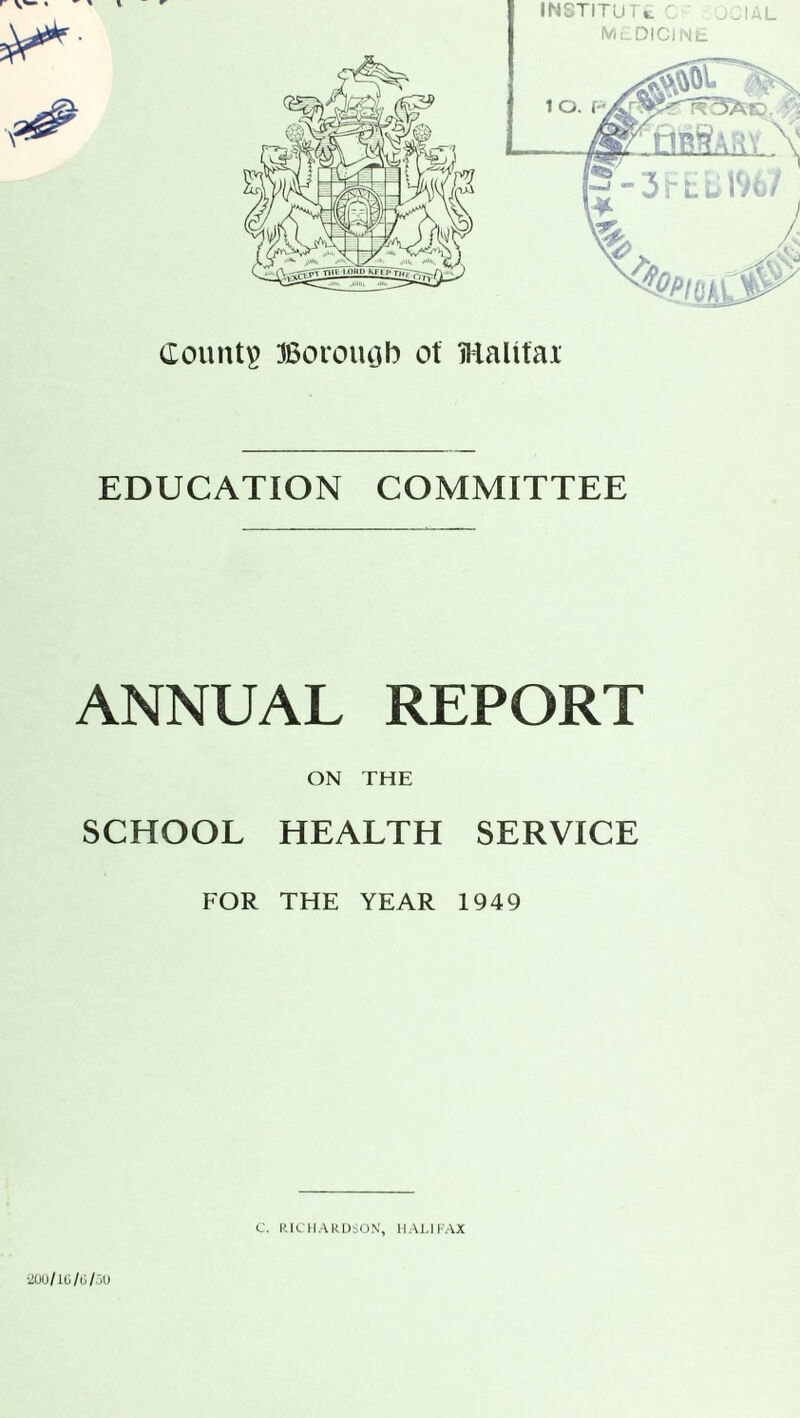 IN8TITU I k. MEDICINE 1 O. Count# Borough of Halifax EDUCATION COMMITTEE ANNUAL REPORT ON THE SCHOOL HEALTH SERVICE FOR THE YEAR 1949 C. RICHARDSON, HALIFAX 200/16/6/50