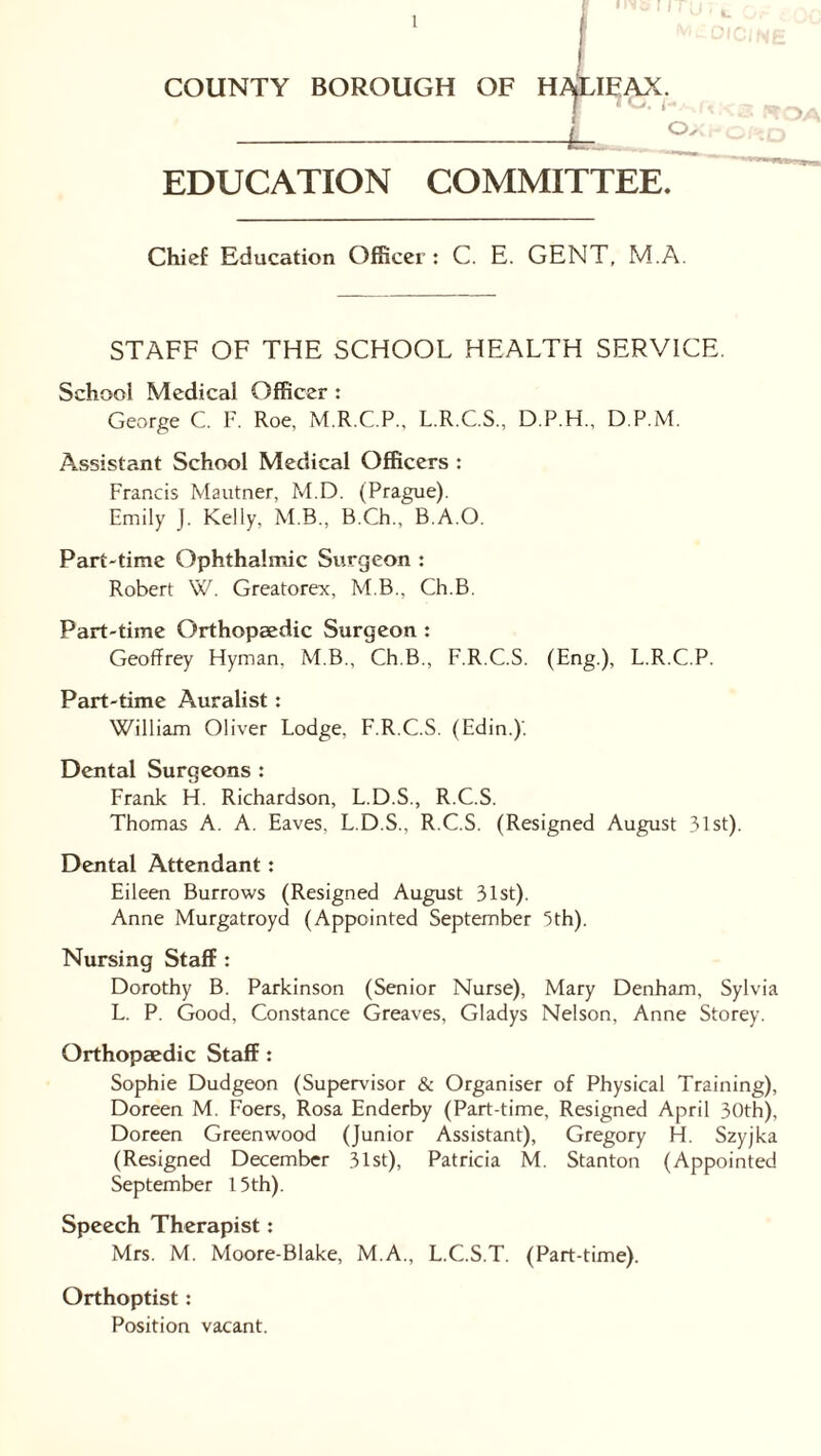 COUNTY BOROUGH OF H^LIEAX. EDUCATION COMMITTEE. Chief Education Officer: C. E. GENT, M.A. STAFF OF THE SCHOOL HEALTH SERVICE. School Medical Officer : George C. F. Roe, M.R.C.P., L.R.C.S., D.P.H., D.P.M. Assistant School Medical Officers : Francis Mautner, M.D. (Prague). Emily J. Kelly, M.B., B.Ch., B.A.O. Part-time Ophthalmic Surgeon : Robert W. Greatorex, M.B., Ch.B. Part-time Orthopaedic Surgeon : Geoffrey Hyman. M.B., Ch.B., F.R.C.S. (Eng.), L.R.C.P. Part-time Auralist: William Oliver Lodge, F.R.C.S. (Edin.)'. Dental Surgeons : Frank H. Richardson, L.D.S., R.C.S. Thomas A. A. Eaves. L.D.S., R.C.S. (Resigned August 31st). Dental Attendant: Eileen Burrows (Resigned August 31st). Anne Murgatroyd (Appointed September 5th). Nursing Staff : Dorothy B. Parkinson (Senior Nurse), Mary Denham, Sylvia L. P. Good, Constance Greaves, Gladys Nelson, Anne Storey. Orthopaedic Staff : Sophie Dudgeon (Supervisor & Organiser of Physical Training), Doreen M. Foers, Rosa Enderby (Part-time, Resigned April 30th), Doreen Greenwood (Junior Assistant), Gregory H. Szyjka (Resigned December 31st), Patricia M. Stanton (Appointed September 15 th). Speech Therapist: Mrs. M. Moore-Blake, M.A., L.C.S.T. (Part-time). Orthoptist: Position vacant.