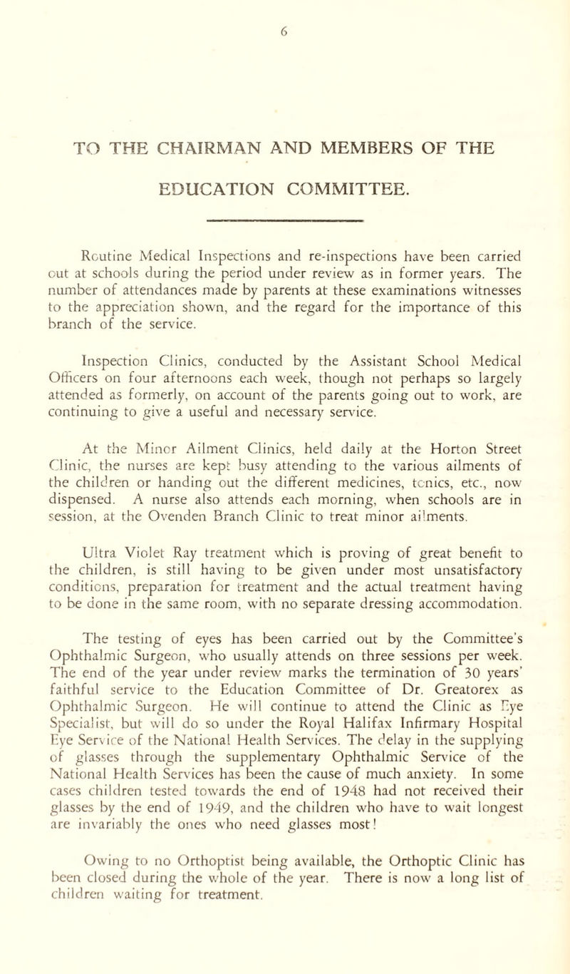 TO THE CHAIRMAN AND MEMBERS OF THE EDUCATION COMMITTEE. Routine Medical Inspections and re-inspections have been carried out at schools during the period under review as in former years. The number of attendances made by parents at these examinations witnesses to the appreciation shown, and the regard for the importance of this branch of the service. Inspection Clinics, conducted by the Assistant School Medical Officers on four afternoons each week, though not perhaps so largely attended as formerly, on account of the parents going out to work, are continuing to give a useful and necessary sendee. At the Minor Ailment Clinics, held daily at the Horton Street Clinic, the nurses are kept busy attending to the various ailments of the children or handing out the different medicines, tonics, etc., now dispensed. A nurse also attends each morning, when schools are in session, at the Ovenden Branch Clinic to treat minor ailments. Ultra Violet Ray treatment which is proving of great benefit to the children, is still having to be given under most unsatisfactory conditions, preparation for treatment and the actual treatment having to be done in the same room, with no separate dressing accommodation. The testing of eyes has been carried out by the Committee’s Ophthalmic Surgeon, who usually attends on three sessions per week. The end of the year under review marks the termination of 30 years' faithful service to the Education Committee of Dr. Greatorex as Ophthalmic Surgeon. He will continue to attend the Clinic as Eye Specialist, but will do so under the Royal Halifax Infirmary Hospital Eye Service of the National Health Services. The delay in the supplying of glasses through the supplementary Ophthalmic Sendee of the National Health Sendees has been the cause of much anxiety. In some cases children tested towards the end of 1948 had not received their glasses by the end of 1949, and the children who have to wait longest are invariably the ones who need glasses most! Owing to no Orthoptist being available, the Orthoptic Clinic has been closed during the whole of the year. There is now a long list of children waiting for treatment.