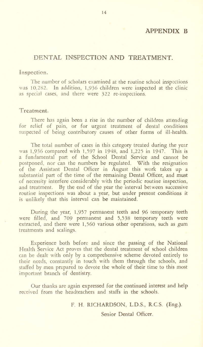 APPENDIX B DENTAL INSPECTION AND TREATMENT. Inspection. The number of scholars examined at the routine school inspections was 10,282. In addition, 1,936 children were inspected at the clinic as special cases, and there were 322 re-inspections. Treatment. There has again been a rise in the number of children attending for relief of pain, or for urgent treatment of dental conditions suspected of being contributory causes of other forms of ill-health. The total number of cases in this category treated during the year was 1,936 compared with 1,397 in 1948, and 1,225 in 1947. This is a fundamental part of the School Dental Sendee and cannot be postponed, nor can the numbers be regulated. With the resignation of the Assistant Dental Officer in August this work takes up a substantial part of the time of the remaining Dental Officer, and must of necessity interfere considerably with the periodic routine inspection, and treatment. By the end of the year the interval between successive routine inspections was about a year, but under present conditions it is unlikely that this interval can be maintained. During the year, 1,957 permanent teeth and 96 temporary teeth were filled, and 709 permanent and 5,538 temporary teeth w'ere extracted, and there were 1,560 various other operations, such as gum treatments and scalings. Experience both before and since the passing of the National Health Service Act proves that the dental treatment of school children can be dealt with only by a comprehensive scheme devoted entirely to their needs, constantly in touch with them through the schools, and staffed by men prepared to devote the whole of their time to this most important branch of dentistry. Our thanks are again expressed for the continued interest and help received from the headteachers and staffs in the schools. F. H. RICHARDSON, L.D.S., R.C.S. (Eng.). Senior Dental Officer.