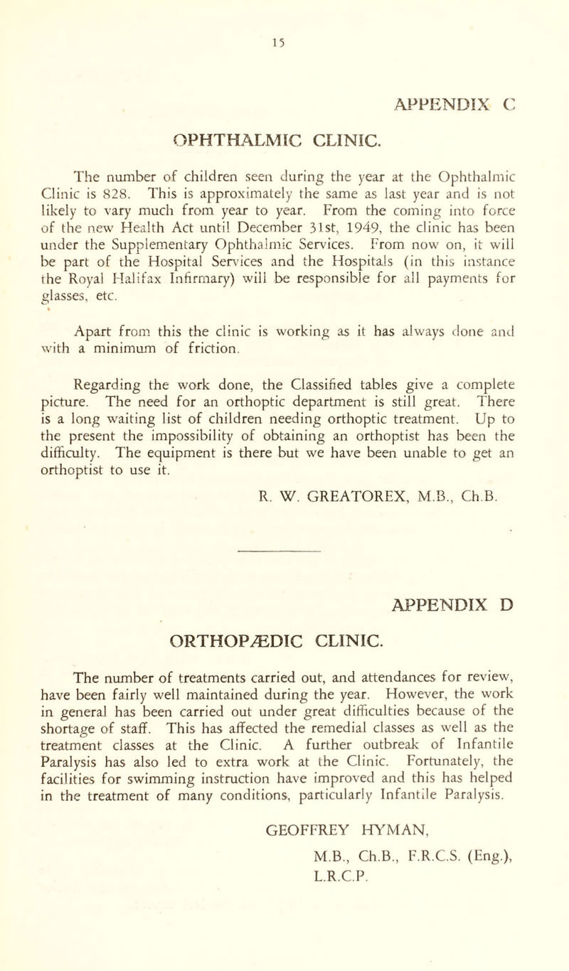 APPENDIX C OPHTHALMIC CLINIC. The number of children seen during the year at the Ophthalmic Clinic is 828. This is approximately the same as last year and is not likely to vary much from year to year. From the coming into force of the new Health Act until December 31st, 1949, the clinic has been under the Supplementary Ophthalmic Services. From now on, it will be part of the Hospital Sendees and the Hospitals (in this instance the Royal Halifax Infirmary) wiil be responsible for all payments for glasses, etc. Apart from this the clinic is working as it has always done and with a minimum of friction. Regarding the work done, the Classified tables give a complete picture. The need for an orthoptic department is still great. There is a long waiting list of children needing orthoptic treatment. Up to the present the impossibility of obtaining an orthoptist has been the difficulty. The equipment is there but we have been unable to get an orthoptist to use it. R. W. GREATOREX, M B., Ch.B. APPENDIX D ORTHOPEDIC CLINIC. The number of treatments carried out, and attendances for review, have been fairly well maintained during the year. However, the work in general has been carried out under great difficulties because of the shortage of staff. This has affected the remedial classes as well as the treatment classes at the Clinic. A further outbreak of Infantile Paralysis has also led to extra work at the Clinic. Fortunately, the facilities for swimming instruction have improved and this has helped in the treatment of many conditions, particularly Infantile Paralysis. GEOFFREY HYMAN, M.B., Ch.B., F.R.C.S. (Eng.), L.R.C.P.