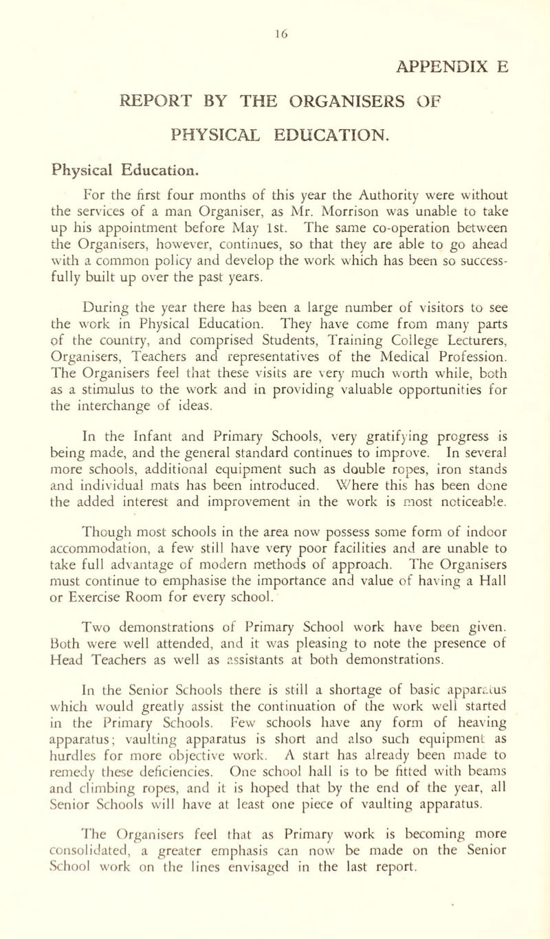 APPENDIX E REPORT BY THE ORGANISERS OF PHYSICAL EDUCATION. Physical Education. For the first four months of this year the Authority were without the services of a man Organiser, as Mr. Morrison was unable to take up his appointment before May 1st. The same co-operation between the Organisers, however, continues, so that they are able to go ahead with a common policy and develop the work which has been so success- fully built up over the past years. During the year there has been a large number of visitors to see the work in Physical Education. They have come from many parts of the country, and comprised Students, Training College Lecturers, Organisers, Teachers and representatives of the Medical Profession. The Organisers feel that these visits are very much worth while, both as a stimulus to the work and in providing valuable opportunities for the interchange of ideas. In the Infant and Primary Schools, very gratifying progress is being made, and the general standard continues to improve. In several more schools, additional equipment such as double ropes, iron stands and individual mats has been introduced. Where this has been done the added interest and improvement in the work is most noticeable. Though most schools in the area now possess some form of indoor accommodation, a few still have very poor facilities and are unable to take full advantage of modern methods of approach. The Organisers must continue to emphasise the importance and value of having a Hall or Exercise Room for every school. Two demonstrations of Primary School work have been given. Both were well attended, and it was pleasing to note the presence of Head Teachers as well as assistants at both demonstrations. In the Senior Schools there is still a shortage of basic apparatus which would greatly assist the continuation of the work well started in the Primary Schools. Few schools have any form of heaving apparatus; vaulting apparatus is short and also such equipment as hurdles for more objective work. A start has already been made to remedy these deficiencies. One school hall is to be fitted with beams and climbing ropes, and it is hoped that by the end of the year, all Senior Schools will have at least one piece of vaulting apparatus. The Organisers feel that as Primary work is becoming more consolidated, a greater emphasis can now be made on the Senior School work on the lines envisaged in the last report.
